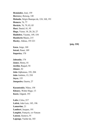 Hemández, José, 159
Herrera y Reissig, 148
Holanda, Sérgio Buarque de, 124, 168, 191
Homero, 76, 77
Horácio, 76, 79, 83, 85
Huet, Daniel, 81, 95
Hugo, Victor, 18, 20, 26, 27
Huidobro, Vicente, 149, 154
Humberto Mauro, 215
Huxley, Aldous, 193 221
[pág. 220]
Icaza, Jorge, 160
Istrati, Panai, 189
Itaparica, 170
Jaboatão, 174
James, Henry, 81
Jardim, Raquel, 54
Jdanov, 82
João Alphonsus, 193, 204
João Antônio, 13, 210
Joyce, 155
Junqueiro, Guerra, 27
Kazantzakis, Nikos, 158
Khoury, Walter Hugo, 13
Koetz, Edgard, 193
Lafer, Celso, 217
Lafetá, João Luiz, 185, 196
Lamartine, 21
Lambert, Jacques, 191
Langlois, François, ver Fancan
Lanson, Gustave, 91
Lapouge, Vacher de, 103
 