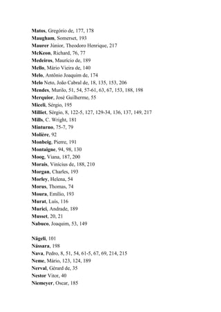 Matos, Gregório de, 177, 178
Maugham, Somerset, 193
Maurer Júnior, Theodoro Henrique, 217
McKeon, Richard, 76, 77
Medeiros, Maurício de, 189
Mello, Mário Vieira de, 140
Melo, Antônio Joaquim de, 174
Melo Neto, João Cabral de, 18, 135, 153, 206
Mendes, Murilo, 51, 54, 57-61, 63, 67, 153, 188, 198
Merquior, José Guilherme, 55
Miceli, Sérgio, 195
Milliet, Sérgio, 8, 122-5, 127, 129-34, 136, 137, 149, 217
Mills, C. Wright, 181
Minturno, 75-7, 79
Molière, 92
Monbeig, Pierre, 191
Montaigne, 94, 98, 130
Moog, Viana, 187, 200
Morais, Vinícius de, 188, 210
Morgan, Charles, 193
Morley, Helena, 54
Morus, Thomas, 74
Moura, Emílio, 193
Murat, Luís, 116
Murici, Andrade, 189
Musset, 20, 21
Nabuco, Joaquim, 53, 149
Nägeli, 101
Nássara, 198
Nava, Pedro, 8, 51, 54, 61-5, 67, 69, 214, 215
Neme, Mário, 123, 124, 189
Nerval, Gérard de, 35
Nestor Vitor, 40
Niemeyer, Oscar, 185
 