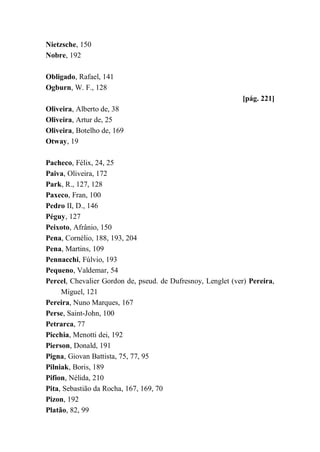 Nietzsche, 150
Nobre, 192
Obligado, Rafael, 141
Ogburn, W. F., 128
[pág. 221]
Oliveira, Alberto de, 38
Oliveira, Artur de, 25
Oliveira, Botelho de, 169
Otway, 19
Pacheco, Félix, 24, 25
Paiva, Oliveira, 172
Park, R., 127, 128
Paxeco, Fran, 100
Pedro II, D., 146
Péguy, 127
Peixoto, Afrânio, 150
Pena, Cornélio, 188, 193, 204
Pena, Martins, 109
Pennacchi, Fúlvio, 193
Pequeno, Valdemar, 54
Percel, Chevalier Gordon de, pseud. de Dufresnoy, Lenglet (ver) Pereira,
Miguel, 121
Pereira, Nuno Marques, 167
Perse, Saint-John, 100
Petrarca, 77
Picchia, Menotti dei, 192
Pierson, Donald, 191
Pigna, Giovan Battista, 75, 77, 95
Pilniak, Boris, 189
Pifion, Nélida, 210
Pita, Sebastião da Rocha, 167, 169, 70
Pizon, 192
Platão, 82, 99
 