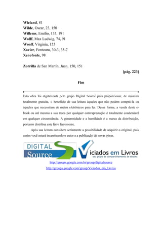 Wieland, 81
Wilde, Oscar, 23, 150
Willems, Emílio, 135, 191
Wolff, Max Ludwig, 74, 91
Woolf, Virginia, 155
Xavier, Fontoura, 30-3, 35-7
Xenofonte, 98
Zorrilla de San Martín, Juan, 150, 151
[pág. 223]
Fim
Esta obra foi digitalizada pelo grupo Digital Source para proporcionar, de maneira
totalmente gratuita, o benefício de sua leitura àqueles que não podem comprá-la ou
àqueles que necessitam de meios eletrônicos para ler. Dessa forma, a venda deste e-
book ou até mesmo a sua troca por qualquer contraprestação é totalmente condenável
em qualquer circunstância. A generosidade e a humildade é a marca da distribuição,
portanto distribua este livro livremente.
Após sua leitura considere seriamente a possibilidade de adquirir o original, pois
assim você estará incentivando o autor e a publicação de novas obras.
http://groups.google.com.br/group/digitalsource
http://groups.google.com/group/Viciados_em_Livros
 
