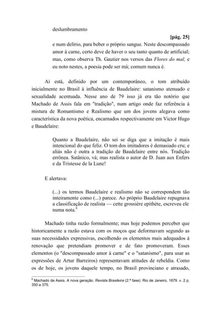 deslumbramento
[pág. 25]
e num delírio, para beber o próprio sangue. Neste descompassado
amor à carne, certo deve de haver o seu tanto quanto de artificial;
mas, como observa Th. Gautier nos versos das Flores do mal, e
eu noto nestes, a poesia pode ser má; comum nunca é.
Aí está, definido por um contemporâneo, o tom atribuído
inicialmente no Brasil à influência de Baudelaire: satanismo atenuado e
sexualidade acentuada. Nesse ano de 79 isso já era tão notório que
Machado de Assis fala em "tradição", num artigo onde faz referência à
mistura de Romantismo e Realismo que um dos jovens alegava como
característica da nova poética, encarnados respectivamente em Victor Hugo
e Baudelaire:
Quanto a Baudelaire, não sei se diga que a imitação é mais
intencional do que feliz. O tom dos imitadores é demasiado cru; e
aliás não é outra a tradição de Baudelaire entre nós. Tradição
errônea. Satânico, vá; mas realista o autor de D. Juan aux Enfers
e da Tristesse de la Lune!
E alertava:
(...) os termos Baudelaire e realismo não se correspondem tão
inteiramente como (...) parece. Ao próprio Baudelaire repugnava
a classificação de realista — cette grossière epithète, escreveu ele
numa nota.6
Machado tinha razão formalmente; mas hoje podemos perceber que
historicamente a razão estava com os moços que deformavam segundo as
suas necessidades expressivas, escolhendo os elementos mais adequados à
renovação que pretendiam promover e de fato promoveram. Esses
elementos (o "descompassado amor à carne" e o "satanismo", para usar as
expressões de Artur Barreiros) representavam atitudes de rebeldia. Como
os de hoje, os jovens daquele tempo, no Brasil provinciano e atrasado,
6
Machado de Assis. A nova geração. Revista Brasileira (2.ª fase). Rio de Janeiro, 1879. v. 2 p,
350 a 375.
 