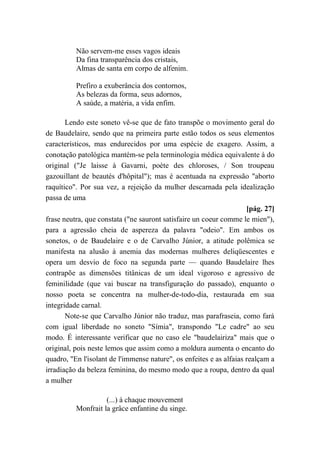 Não servem-me esses vagos ideais
Da fina transparência dos cristais,
Almas de santa em corpo de alfenim.
Prefiro a exuberância dos contornos,
As belezas da forma, seus adornos,
A saúde, a matéria, a vida enfim.
Lendo este soneto vê-se que de fato transpõe o movimento geral do
de Baudelaire, sendo que na primeira parte estão todos os seus elementos
característicos, mas endurecidos por uma espécie de exagero. Assim, a
conotação patológica mantém-se pela terminologia médica equivalente à do
original ("Je laisse à Gavarni, poète des chloroses, / Son troupeau
gazouillant de beautés d'hôpital"); mas é acentuada na expressão "aborto
raquítico". Por sua vez, a rejeição da mulher descarnada pela idealização
passa de uma
[pág. 27]
frase neutra, que constata ("ne sauront satisfaire un coeur comme le mien"),
para a agressão cheia de aspereza da palavra "odeio". Em ambos os
sonetos, o de Baudelaire e o de Carvalho Júnior, a atitude polêmica se
manifesta na alusão à anemia das modernas mulheres deliqüescentes e
opera um desvio de foco na segunda parte — quando Baudelaire lhes
contrapõe as dimensões titânicas de um ideal vigoroso e agressivo de
feminilidade (que vai buscar na transfiguração do passado), enquanto o
nosso poeta se concentra na mulher-de-todo-dia, restaurada em sua
integridade carnal.
Note-se que Carvalho Júnior não traduz, mas parafraseia, como fará
com igual liberdade no soneto "Símia", transpondo "Le cadre" ao seu
modo. É interessante verificar que no caso ele "baudelairiza" mais que o
original, pois neste lemos que assim como a moldura aumenta o encanto do
quadro, "En l'isolant de l'immense nature", os enfeites e as alfaias realçam a
irradiação da beleza feminina, do mesmo modo que a roupa, dentro da qual
a mulher
(...) à chaque mouvement
Monfrait la grâce enfantine du singe.
 