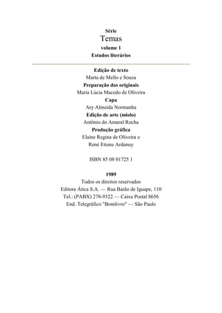 Série
Temas
volume 1
Estudos literários
Edição de texto
Marta de Mello e Souza
Preparação dos originais
Maria Lúcia Macedo de Oliveira
Capa
Ary Almeida Normanha
Edição de arte (miolo)
Antônio do Amaral Rocha
Produção gráfica
Elaine Regina de Oliveira e
René Etiene Ardanuy
ISBN 85 08 01725 1
1989
Todos os direitos reservados
Editora Ática S.A. — Rua Barão de Iguape, 110
Tel.: (PABX) 278-9322 — Caixa Postal 8656
End. Telegráfico "Bomlivro" — São Paulo
 