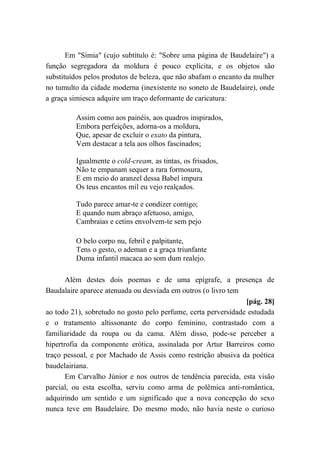 Em "Símia" (cujo subtítulo é: "Sobre uma página de Baudelaire") a
função segregadora da moldura é pouco explícita, e os objetos são
substituídos pelos produtos de beleza, que não abafam o encanto da mulher
no tumulto da cidade moderna (inexistente no soneto de Baudelaire), onde
a graça simiesca adquire um traço deformante de caricatura:
Assim como aos painéis, aos quadros inspirados,
Embora perfeições, adorna-os a moldura,
Que, apesar de excluir o exato da pintura,
Vem destacar a tela aos olhos fascinados;
Igualmente o cold-cream, as tintas, os frisados,
Não te empanam sequer a rara formosura,
E em meio do aranzel dessa Babel impura
Os teus encantos mil eu vejo realçados.
Tudo parece amar-te e condizer contigo;
E quando num abraço afetuoso, amigo,
Cambraias e cetins envolvem-te sem pejo
O belo corpo nu, febril e palpitante,
Tens o gesto, o ademan e a graça triunfante
Duma infantil macaca ao som dum realejo.
Além destes dois poemas e de uma epígrafe, a presença de
Baudalaire aparece atenuada ou desviada em outros (o livro tem
[pág. 28]
ao todo 21), sobretudo no gosto pelo perfume, certa perversidade estudada
e o tratamento altissonante do corpo feminino, contrastado com a
familiaridade da roupa ou da cama. Além disso, pode-se perceber a
hipertrofia da componente erótica, assinalada por Artur Barreiros como
traço pessoal, e por Machado de Assis como restrição abusiva da poética
baudelairiana.
Em Carvalho Júnior e nos outros de tendência parecida, esta visão
parcial, ou esta escolha, serviu como arma de polêmica anti-romântica,
adquirindo um sentido e um significado que a nova concepção do sexo
nunca teve em Baudelaire. Do mesmo modo, não havia neste o curioso
 