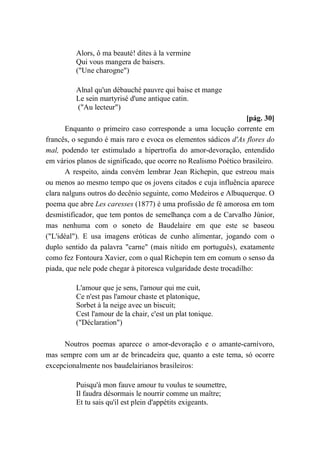 Alors, ô ma beauté! dites à la vermine
Qui vous mangera de baisers.
("Une charogne")
Alnal qu'un débauché pauvre qui baise et mange
Le sein martyrisé d'une antique catin.
("Au lecteur")
[pág. 30]
Enquanto o primeiro caso corresponde a uma locução corrente em
francês, o segundo é mais raro e evoca os elementos sádicos d'As flores do
mal, podendo ter estimulado a hipertrofia do amor-devoração, entendido
em vários planos de significado, que ocorre no Realismo Poético brasileiro.
A respeito, ainda convém lembrar Jean Richepin, que estreou mais
ou menos ao mesmo tempo que os jovens citados e cuja influência aparece
clara nalguns outros do decênio seguinte, como Medeiros e Albuquerque. O
poema que abre Les caresses (1877) é uma profissão de fé amorosa em tom
desmistificador, que tem pontos de semelhança com a de Carvalho Júnior,
mas nenhuma com o soneto de Baudelaire em que este se baseou
("L'idéal"). E usa imagens eróticas de cunho alimentar, jogando com o
duplo sentido da palavra "carne" (mais nítido em português), exatamente
como fez Fontoura Xavier, com o qual Richepin tem em comum o senso da
piada, que nele pode chegar à pitoresca vulgaridade deste trocadilho:
L'amour que je sens, l'amour qui me cuit,
Ce n'est pas l'amour chaste et platonique,
Sorbet à la neige avec un biscuit;
Cest l'amour de la chair, c'est un plat tonique.
("Déclaration")
Noutros poemas aparece o amor-devoração e o amante-carnívoro,
mas sempre com um ar de brincadeira que, quanto a este tema, só ocorre
excepcionalmente nos baudelairianos brasileiros:
Puisqu'à mon fauve amour tu voulus te soumettre,
Il faudra désormais le nourrir comme un maître;
Et tu sais qu'il est plein d'appétits exigeants.
 