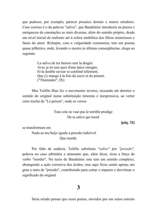 que pudesse, por exemplo, parecer prosaico demais e menos ortodoxo.
Caso curioso é o da palavra "saliva", que Baudelaire introduziu na poesia e
enriqueceu de conotações as mais diversas, além do sentido próprio, desde
um nível inicial de realismo até à esfera simbólica dos filtros misteriosos e
fatais do amor. Richepin, com a vulgaridade costumeira, tem um poema
quase pilhérico, onde, levando o mestre às últimas conseqüências, chega ao
seguinte:
La salive de tes baisers sent la dragée
Avec je ne sais quoi d'une épice enragée,
Et la double saveur se confond tellement,
Que j'y mange à la fois du sucre et du piment.
("Thermidor", IX)
Mas Teófilo Dias fez o movimento inverso, recuando até derreter o
sentido do original numa substituição timorata e inexpressiva, ao verter
certo trecho de "Le poison", onde os versos
Tout cela ne vaut pas le terrible prodige
De ta salive qui mord
[pág. 32]
se transformam em
Nada ao teu beijo iguala a pressão indizível
Que morde.
Por falta de audácia, Teófilo substituiu "salive" por "pressão",
palavra no caso arbitrária e atenuante que, além disso, tirou a força do
verbo "morder". No texto de Baudelaire este tem um sentido complexo,
abrangendo a ação corrosiva dos ácidos; mas aqui ficou sendo apenas um
grau a mais de "pressão", contribuindo para cortar o impacto e desvirtuar o
significado do original.
3
Seria errado pensar que esses poetas, movidos por um senso estreito
 
