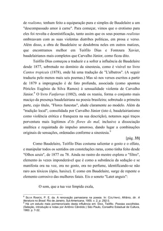 de realismo, tenham feito a equiparação pura e simples de Baudelaire a um
"descompassado amor à carne". Para começar, vimos que o erotismo para
eles foi revolta e desmistificação, tanto assim que os seus poemas realistas
ombreavam com as suas violentas diatribes políticas, em prosa e verso.
Além disso, a obra de Baudelaire se desdobrou neles em outros matizes,
que encontramos melhor em Teófilo Dias e Fontoura Xavier,
baudelairianos mais completos que Carvalho Júnior, como ficou dito.
Teófilo Dias começou a traduzir e a sofrer a influência de Baudelaire
desde 1877, sobretudo no domínio da sinestesia, como é visível no livro
Cantos tropicais (1878), onde há uma tradução de "L'albatros". (A seguir
traduziu pelo menos mais seis poemas.) Mas só nos versos escritos a partir
de 1879 a impregnação é de fato profunda, associada (como apontou
Péricles Eugênio da Silva Ramos) à sensualidade violenta de Carvalho
Júnior.8
O livro Fanfarras (1882), onde os reuniu, forma o conjunto mais
maciço da presença baudelairiana na poesia brasileira; sobretudo a primeira
parte, cujo título, "Flores funestas", alude claramente ao modelo. Além da
"tradição local", consolidada por Carvalho Júnior (isto é, baudelairianismo
como violência erótica e franqueza na sua descrição), notamos aqui traços
porventura mais legítimos d'As flores do mal, inclusive a dissociação
analítica e requintada do impulso amoroso, dando lugar a combinações
originais de sensações, ordenadas conforme a sinestesia.9
[pág. 33]
Como Baudelaire, Teófilo Dias costuma salientar o gosto e o olfato,
e manipular todos os sentidos em constelações raras, como tinha feito desde
"Olhos azuis", de 1877 ou 78. Ainda no rastro do mestre explora o "filtro",
elemento às vezes imponderável que é como a substância da sedução e se
manifesta ora na voz, ora no gosto, ora no perfume, identificando-se não
raro aos tóxicos (ópio, haxixe). E como em Baudelaire, surge de repente o
elemento corrosivo das mulheres fatais. Eis o soneto "Latet anguis":
O som, que a tua voz límpida exala,
8
SILVA RAMOS, P. E. da. A renovação parnasiana na poesia. In: COUTINHO, Afrânio, dir. A
literatura no Brasil. Rio de Janeiro, Sul-Americana, 1955. v. 2, p. 292-3.
9
Há um estudo mais pormenorizado desta influência em: DIAS, Teófilo. Poesias escolhidas.
(Seleção, introdução e notas por Antônio Cândido.) São Paulo, Conselho Estadual de Cultura,
1960. p. 7-32.
 