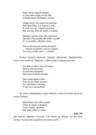 Grato feitiço mágico resume:
A frase mais vulgar, na tua fala,
Colorido matiz, brilhando, assume.
Afaga como a luz; como um perfume
Pela alma filtra, e se insinua, e cala,
E só de ouvi-la, o espírito presume
Que um éter, feito de torpor, o embala.
Quando a paixão altera-lhe a frescura,
Quando o frio desdém lhe tolda o acorde
À viva polidez, vibrante e pura,
Não se lhe nota um frêmito discorde:
— Apenas do primor, com que fulgura,
Às vezes a ironia salta — e morde.
Noutros poemas aparecem imagens tipicamente baudelairianas,
como, neste trecho de "Sulamita", o lábio-fonte e o desejo-caravana:
Teu lábio é fonte, onde em beijos
Mata a sede devorante
A caravana arquejante
Dos meus cansados desejos.
Que aroma tépido e fino
Tua voz no timbre assume!
Se o leu hálito é um hino,
A tua voz é um perfume.
Às vezes a impregnação é quase tirânica, a modo da estrofe inicial do
poema "Spleen":
Minh'alma é um velho arsenal
Cheio de armas assassinas;
Tem a mudez sepulcral
Que paira nobre as ruínas,
[pág. 34]
que termina copiando "Causerie" ("Et laisse, en refluant, sur ma lèvre
morose / Le souvenir cuisant de son limon amer"):
 