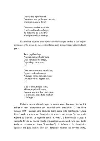 Desola-me o peso atroz
Como um mar profundo, extenso,
Que num silêncio feroz,
Cerca-me surdo e sombrio,
E após, refluindo ao largo,
Só me deixa ao lábio frio
Vestígios do lodo amargo.
E a mulher adquire uma espécie de dureza que lembra a dos anjos-
demônios d'As flores do mal, contrastando com a passividade dilacerada do
poeta:
Tuas pupilas alaga
Não sei que acerba ternura,
Cuja luz cruel me afaga,
Cujo afago me tortura.
(...)
Com sarcasmos me apunhalas;
Depois, as feridas cruas
Ameigas com a luz que exalas
Dos teus olhos, negras luas.
(...)
E eu te amo, beleza fátua,
Minha perpétua loucura,
Como o verme a flor mais pura,
E o musgo a mais bela estátua!
("Esfinge")
Embora menos afamado que os outros dois, Fontoura Xavier foi
talvez o mais interessante dos baudelairianos brasileiros. O seu livro
Opalas (1884) contém uma primeira parte quase toda panfletária, "Musa
livre", onde a marca de Baudelaire já aparece no poema "A morte de
Gérard de Nerval". A segunda parte, "Clowns", é humorística e joga a
semente do tipo de poesia frívola e funambulesca que cultivaria mais tarde
(nela se encontra o citado "Roast-beef"). A influência de Baudelaire
aparece em pelo menos oito dos dezessete poemas da terceira parte,
 