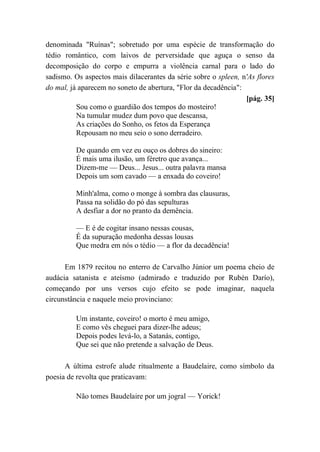 denominada "Ruínas"; sobretudo por uma espécie de transformação do
tédio romântico, com laivos de perversidade que aguça o senso da
decomposição do corpo e empurra a violência carnal para o lado do
sadismo. Os aspectos mais dilacerantes da série sobre o spleen, n'As flores
do mal, já aparecem no soneto de abertura, "Flor da decadência":
[pág. 35]
Sou como o guardião dos tempos do mosteiro!
Na tumular mudez dum povo que descansa,
As criações do Sonho, os fetos da Esperança
Repousam no meu seio o sono derradeiro.
De quando em vez eu ouço os dobres do sineiro:
É mais uma ilusão, um féretro que avança...
Dizem-me — Deus... Jesus... outra palavra mansa
Depois um som cavado — a enxada do coveiro!
Minh'alma, como o monge à sombra das clausuras,
Passa na solidão do pó das sepulturas
A desfiar a dor no pranto da demência.
— E é de cogitar insano nessas cousas,
É da supuração medonha dessas lousas
Que medra em nós o tédio — a flor da decadência!
Em 1879 recitou no enterro de Carvalho Júnior um poema cheio de
audácia satanista e ateísmo (admirado e traduzido por Rubén Darío),
começando por uns versos cujo efeito se pode imaginar, naquela
circunstância e naquele meio provinciano:
Um instante, coveiro! o morto é meu amigo,
E como vês cheguei para dizer-lhe adeus;
Depois podes levá-lo, a Satanás, contigo,
Que sei que não pretende a salvação de Deus.
A última estrofe alude ritualmente a Baudelaire, como símbolo da
poesia de revolta que praticavam:
Não tomes Baudelaire por um jogral — Yorick!
 