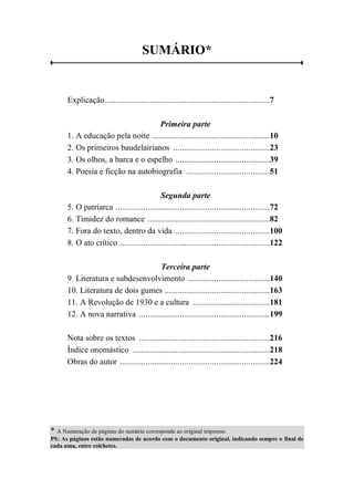 SUMÁRIO*
Explicação.............................................................................7
Primeira parte
1. A educação pela noite .......................................................10
2. Os primeiros baudelairianos .............................................23
3. Os olhos, a barca e o espelho ............................................39
4. Poesia e ficção na autobiografia .......................................51
Segunda parte
5. O patriarca ........................................................................72
6. Timidez do romance .........................................................82
7. Fora do texto, dentro da vida ............................................100
8. O ato crítico ......................................................................122
Terceira parte
9. Literatura e subdesenvolvimento ......................................140
10. Literatura de dois gumes .................................................163
11. A Revolução de 1930 e a cultura ....................................181
12. A nova narrativa .............................................................199
Nota sobre os textos .............................................................216
Índice onomástico ................................................................218
Obras do autor ......................................................................224
* A Numeração de páginas do sumário corresponde ao original impresso.
PS: As páginas estão numeradas de acordo com o documento original, indicando sempre o final de
cada uma, entre colchetes.
 