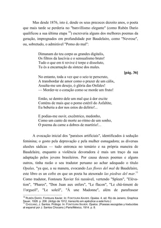 Mas desde 1876, isto é, desde os seus precoces dezoito anos, o poeta
que mais tarde se perderia no "banvillismo elegante" (como Rubén Darío
qualificou a sua última etapa 10
) escreveria alguns dos melhores poemas da
geração, impregnados em profundidade por Baudelaire, como "Nevrose",
ou, sobretudo, o admirável "Pomo do mal":
Dimanam do teu corpo as grandes digitalis,
Os filtros da lascívia e o sensualismo bruto!
Tudo o que em ti revive é torpe e dissoluto,
Tu és a encarnação da síntese dos males.
[pág. 36]
No entanto, toda a vez que o seio te perscruto,
A transbordar de amor como o prazer de um cálix,
Assalta-me um desejo, ó glória das Onfales!
— Morder-te o coração como se morde um fruto!
Então, se dentro dele um mal que à dor excite
Conténs de mais que o pomo estéril do Asfaltite,
Eu beberia a dor nos estos do delírio!...
E podias-me ouvir, excêntrico, medonho,
Como um canto de morte ao ritmo de um sonho,
O poema da carne a dobres de martírio!...
A evocação inicial dos "paraísos artificiais", identificados à sedução
feminina; o gosto pela depravação e pela mulher esmagadora; as diversas
alusões sádicas — tudo entronca no temário e na própria maneira de
Baudelaire, enquanto a violência devoradora é mais um traço da sua
adaptação pelos jovens brasileiros. Por causa desses poemas e alguns
outros, tinha razão o seu tradutor peruano ao achar adequado o título
Opalas, "ya que, a su manera, evocando Las flores del mal de Baudelaire,
este libro es un cofre en que un poeta ha atesorado las piedras del mar.11
Como tradutor, Fontoura Xavier foi razoável, vertendo "Spleen", "Eléva-
tion", "Phares", "Don Juan aux enfers", "Le flacon", "Le châ-timent de
1'orgueil", "Le soleil", "À une Madonne", além de parafrasear
10
RUBÉN DARÍO. Fontoura Xavier. In: FONTOURA XAVIER. Opalas. 4. ed. Rio de Janeiro, Graphica
Sauer, 1928. p. 206. (Artigo de 1912, transcrito em apêndice a este livro.)
11
CHOCANO, J. Santos. Prólogo. In: FONTOURA XAVIER. Ópalos. (Poesias escogidas y traducidas
al espanol por J. Santos Chocano.) Paris/México, 1914. p. 8.
 