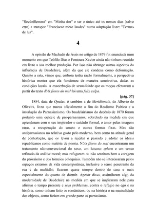 "Recúeillement" em "Minha dor" e ser o único até os nossos dias (salvo
erro) a transpor "Franciscae meae laudes" numa adaptação livre: "Termas
de luz".
4
A opinião de Machado de Assis no artigo de 1879 foi enunciada num
momento em que Teófilo Dias e Fontoura Xavier ainda não tinham reunido
em livro a sua melhor produção. Por isso não abrange outros aspectos da
influência de Baudelaire, além da que ele condena como deformação.
Quanto a esta, vimos que, embora tenha razão formalmente, a perspectiva
histórica mostra que ela funcionou de maneira construtiva, dadas as
condições locais. A exacerbação de sexualidade que os moços efetuaram a
partir do texto d'As flores do mal foi uma felix culpa.
[pág. 37]
1884, data de Opalas, é também a de Meridionais, de Alberto de
Oliveira, livro que marca oficialmente o fim do Realismo Poético e a
instalação do Parnasianismo. Os baudelairianos do decênio de 1870 foram
portanto uma espécie de pré-parnasianos, sobretudo na medida em que
aprenderam com o seu inspirador o cuidado formal, o amor pelas imagens
raras, a recuperação do soneto e outras formas fixas. Mas são
antiparnasianos no relativo gosto pelo moderno, bem como na atitude geral
de contestação, que os levou a rejeitar o passado e adotar os ideais
republicanos como matéria de poesia. N'As flores do mal encontraram um
tratamento não-convencional do sexo, um lutuoso spleen e um senso
refinado da análise moral; mas refugaram ou não sentiram bem a coragem
do prosaísmo e dos torneios coloquiais. Também não se interessaram pelos
espaços externos da vida contemporânea, inclusive o senso penetrante da
rua e da multidão; ficaram quase sempre dentro de casa e mais
especialmente do quarto de dormir. Apesar disso, assimilaram algo da
modernidade de Baudelaire na medida em que se inspiraram nele para
afirmar o tempo presente e seus problemas, contra o refúgio no ego e na
história, como tinham feito os românticos; ou na história e na neutralidade
dos objetos, como fariam em grande parte os parnasianos.
 