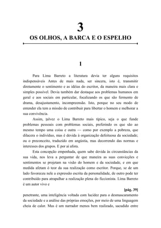 3
OS OLHOS, A BARCA E O ESPELHO
1
Para Lima Barreto a literatura devia ter alguns requisitos
indispensáveis Antes de mais nada, ser sincera, isto é, transmitir
diretamente o sentimento e as idéias do escritor, da maneira mais clara e
simples possível. Devia também dar destaque aos problemas humanos em
geral e aos sociais em particular, focalizando os que são fermento de
drama, desajustamento, incompreensão. Isto, porque no seu modo de
entender ela tem a missão de contribuir para libertar o homem e melhorar a
sua convivência.
Assim, talvez o Lima Barreto mais típico, seja o que funde
problemas pessoais com problemas sociais, preferindo os que são ao
mesmo tempo uma coisa e outra — como por exemplo a pobreza, que
dilacera o indivíduo, mas é devida à organização defeituosa da sociedade;
ou o preconceito, traduzido em angústia, mas decorrendo das normas e
interesses dos grupos. E por aí afora.
Esta concepção empenhada, quem sabe devida às circunstâncias da
sua vida, nos leva a perguntar de que maneira as suas convicções e
sentimentos se projetam na visão do homem e da sociedade, e em que
medida afetam ó teor da sua realização como escritor. Porque, se de um
lado favoreceu nele a expressão escrita da personalidade, de outro pode ter
contribuído para atrapalhar a realização plena do ficcionista. Lima Barreto
é um autor vivo e
[pág. 39]
penetrante, uma inteligência voltada com lucidez para o desmascaramento
da sociedade e a análise das próprias emoções, por meio de uma linguagem
cheia de calor. Mas é um narrador menos bem realizado, sacudido entre
 
