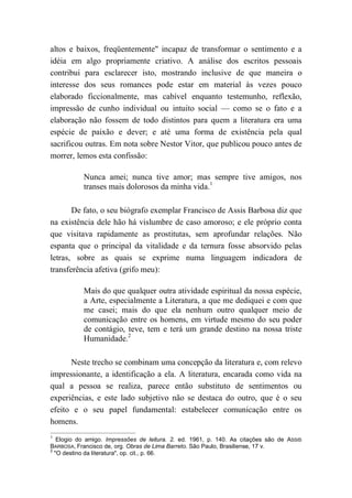 altos e baixos, freqüentemente" incapaz de transformar o sentimento e a
idéia em algo propriamente criativo. A análise dos escritos pessoais
contribui para esclarecer isto, mostrando inclusive de que maneira o
interesse dos seus romances pode estar em material às vezes pouco
elaborado ficcionalmente, mas cabível enquanto testemunho, reflexão,
impressão de cunho individual ou intuito social — como se o fato e a
elaboração não fossem de todo distintos para quem a literatura era uma
espécie de paixão e dever; e até uma forma de existência pela qual
sacrificou outras. Em nota sobre Nestor Vitor, que publicou pouco antes de
morrer, lemos esta confissão:
Nunca amei; nunca tive amor; mas sempre tive amigos, nos
transes mais dolorosos da minha vida.1
De fato, o seu biógrafo exemplar Francisco de Assis Barbosa diz que
na existência dele hão há vislumbre de caso amoroso; e ele próprio conta
que visitava rapidamente as prostitutas, sem aprofundar relações. Não
espanta que o principal da vitalidade e da ternura fosse absorvido pelas
letras, sobre as quais se exprime numa linguagem indicadora de
transferência afetiva (grifo meu):
Mais do que qualquer outra atividade espiritual da nossa espécie,
a Arte, especialmente a Literatura, a que me dediquei e com que
me casei; mais do que ela nenhum outro qualquer meio de
comunicação entre os homens, em virtude mesmo do seu poder
de contágio, teve, tem e terá um grande destino na nossa triste
Humanidade.2
Neste trecho se combinam uma concepção da literatura e, com relevo
impressionante, a identificação a ela. A literatura, encarada como vida na
qual a pessoa se realiza, parece então substituto de sentimentos ou
experiências, e este lado subjetivo não se destaca do outro, que é o seu
efeito e o seu papel fundamental: estabelecer comunicação entre os
homens.
1
Elogio do amigo. Impressões de leitura. 2. ed. 1961, p. 140. As citações são de ASSIS
BARBOSA, Francisco de, org. Obras de Lima Barreto. São Paulo, Brasiliense, 17 v.
2
"O destino da literatura", op. cit., p. 66.
 