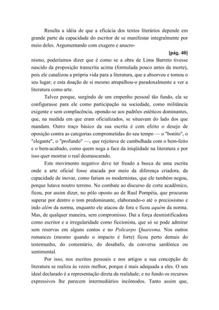Resulta a idéia de que a eficácia dos textos literários depende em
grande parte da capacidade do escritor de se manifestar integralmente por
meio deles. Argumentando com exagero e anacro-
[pág. 40]
nismo, poderíamos dizer que é como se a obra de Lima Barreto tivesse
nascido da proposição transcrita acima (formulada pouco antes da morte),
pois ele canalizou a própria vida para a literatura, que a absorveu e tomou o
seu lugar; e esta doação de si mesmo atrapalhou-o paradoxalmente a ver a
literatura como arte.
Talvez porque, surgindo de um empenho pessoal tão fundo, ela se
configurasse para ele como participação na sociedade, como militância
exigente e sem complacência, opondo-se aos padrões estéticos dominantes,
que, na medida em que eram oficializados, se situavam do lado dos que
mandam. Outro traço básico da sua escrita é com efeito o desejo de
oposição contra as categorias comprometidas do seu tempo — o "bonito", o
"elegante", o "profundo" —, que rejeitava de cambulhada com o bem-feito
e o bem-acabado, como quem nega a face da iniqüidade na literatura e por
isso quer mostrar o real desmascarado.
Este movimento negativo deve ter freado a busca de uma escrita
onde a arte oficial fosse atacada por meio da diferença criadora, da
capacidade de inovar, como fariam os modernistas, que ele também negou,
porque lutava noutro terreno. No combate ao discurso de corte acadêmico,
ficou, por assim dizer, no pólo oposto ao de Raul Pompéia, que procurou
superar por dentro o tom predominante, elaborando-o até o preciosismo e
indo além da norma, enquanto ele atacou de fora e ficou aquém da norma.
Mas, de qualquer maneira, sem compromisso. Daí a força desmistificadora
como escritor e a irregularidade como ficcionista, que só se pode admirar
sem reservas em alguns contos e no Policarpo Quaresma. Nos outros
romances (mesmo quando o impacto é forte) ficou perto demais do
testemunho, do comentário, do desabafo, da conversa sardônica ou
sentimental.
Por isso, nos escritos pessoais e nos artigos a sua concepção de
literatura se realiza às vezes melhor, porque é mais adequada a eles. O seu
ideal declarado é a representação direta da realidade; e no fundo os recursos
expressivos lhe parecem intermediários incômodos. Tanto assim que,
 