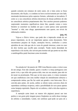 quando comenta um romance de outro autor, ele o trata como se fosse
documento, não ficção, e o condena ou louva exclusivamente por este lado,
mostrando desinteresse pelos aspectos formais, sobretudo os inovadores. É
como se a sua consciência artística decorresse do desejo polêmico de não
ter consciência artística propriamente dita. Nos escritos pessoais podemos
surpreender momentos significativos deste fato, quando vemos o texto
literário se constituir na medida em que o autor parece estar querendo
"mostrar" a vida, mas chega, aparentemente sem querer, aos níveis da
elaboração criadora.
[pág. 41]
Veja-se o Diário íntimo, que pode dar a impressão errada de ser
pouco importante, ou de ser importante apenas como documento. Nele
encontramos projetos de ficção, anotações breves, confissões e certos
episódios da sua vida que são às vezes de grande interesse, como no caso
de dois trechos que escolhi para exemplo. Tendo muita densidade de
experiência e de escrita, eles servem para mostrar até que ponto na sua obra
o autobiográfico pode funcionar como inventado.
2
Na entrada de 5 de janeiro de 1908 Lima Barreto conta a visita à casa
de um amigo. Este não estando, quem o recebe é a moça portuguesa com
quem vivia, e que aliás não gostava dele, mas era sua amante, para não ter
de recair na prostituição. Pelo que sei do nosso autor, é o único momento
em que estabeleceu com uma mulher relação de entendimento afetuoso e
compreensão mútua, que lhe faz sentir um grande e raro bem-estar. Ela o
convida para jantar, ele aceita, ambos se abrem numa conversa cheia de
espontânea confiança recíproca, onde a possibilidade do sexo passa apenas
como lampejo reprimido. Depois ele vai embora, e dali a três dias registra a
experiência.
A narração curta (mais ou menos três páginas) possui um tom
poético e um gosto pela imagem pouco freqüentes no estilo desse inimigo
de enfeites e amenidades. Lendo, nós sentimos qual pode ser para ele a
 