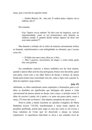 moça, que o convida do seguinte modo:
— Senhor Barreto, M... não está. O senhor janta e depois vai-se
embora, não é?
Ele comenta:
Esse "depois vai-se embora" foi dito com tal singeleza, com tal
espontaneidade, como se (o) pronunciasse uma donzela ou
senhora casada. E quantas destas seriam capazes de dizer isto
com tanta candura?!!
Mas durante a refeição ela se refere de maneira curiosamente erótica
ao hóspede, metaforizando-o com ambigüidade no alimento, que é escuro
como ele:
— O feijão tem uma cousa, disse eu, é feio...
— Mas é gostoso, acrescentou ela alegre, e como muita gente
feia, mas gostosa.
Em semelhante contexto, a leitura simbólica nos faz ficar atentos,
quando o (puro) olhar azul de uma portuguesa, branca mas desvalida, quase
uma pária, cruza com o seu olhar furtivo de desejo e ternura, de desejo
freado pela ternura mas coexistindo com ele, como o tigre com a gazela. E,
além de exprimir o jogo erótico
[pág. 43]
sublimado, os olhos manifestam outras aspirações e frustrações, pois a cor
deles se desdobra em significados que abrangem não apenas a visão
convencional da pureza oposta ao desejo, mas a raça e a posição social. O
olhar do escritor é pardo, ele é pardo e se sente um pouco pária, como a
moça. ("É triste não ser branco", dirá adiante a propósito de outro caso.)
Note-se ainda a alusão insistente ao episódio evangélico de Maria
Madalena (Lucas 7:36-50), transformando a moça numa espécie de
pecadora purificada, pronta para ungir os seus pés como se ele tivesse a
força redentora de Cristo (por ter dissolvido o desejo na ternura
respeitosa?). A experiência individual se eleva a um estranho nível de
 