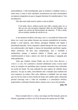 transcendência e volta transfigurada, para se misturar à condição social; e,
nesta cena, é como se dois rejeitados encontrassem um oásis momentâneo
na natureza imaginária em que a imagem feminina foi metaforizada (o "riso
da natureza").
Três dias mais tarde resolve anotar a cena no diário:
É de tarde, chove, embora assim (sic) olho a janela, para ver se
dou no céu com um pouco daqueles olhos de azul límpido, com
aquele seu sorriso de florescimento da natureza... É feia a tarde,
névoa cerrada, moinha de carvão no ar...
A sua natureza recobriu a da moça, isto é, a cor parda da tristeza não
deixa ver o azul, mas ambas formam um sistema contraditório de tensões,
porque o azul (pureza, raça branca, paisagem límpida) está ligado à
prostituição (pecado, vício), enquanto o pardo (desejo do sexo, raça escura,
céu enfarruscado) está ligado à clareza da honestidade (profissão regular,
ideais artísticos). Há pois uma compensação, mas o resultado é
melancólico, porque a natureza ridente e florida, que se vincula
metaforicamente à moça e parece um sinal de esperança, é apagada pela
tarde pardacenta.
Acho que Antônio Arnoni Prado, em seu livro Lima Barreto: o
crítico e a crise, foi o primeiro a mostrar cabalmente como o nosso autor
usava as notações do quotidiano para construir momentos bem realizados
na escrita de ficção. Na cena indicada há uma espécie de embrião desse
processo. Ao que eu saiba, Lima Barreto não a transpôs para nenhum dos
seus romances ou contos. Mas, nela, elaborou a realidade com um toque
que nos faz ler como se fosse trecho de ficção este retalho onde a dimensão
pessoal converge com a visão da sociedade e a consciência artística,
propiciando a realização literária plena, mesmo com o seu ar de rascunho.
[pág. 44]
3
Outro exemplo disto é a visita a um amigo em São Gonçalo, perto de
Niterói, registrada no Diário em 10 de fevereiro do mesmo ano de 1908.
 
