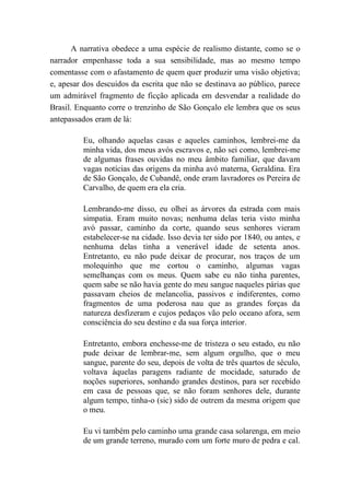 A narrativa obedece a uma espécie de realismo distante, como se o
narrador empenhasse toda a sua sensibilidade, mas ao mesmo tempo
comentasse com o afastamento de quem quer produzir uma visão objetiva;
e, apesar dos descuidos da escrita que não se destinava ao público, parece
um admirável fragmento de ficção aplicada em desvendar a realidade do
Brasil. Enquanto corre o trenzinho de São Gonçalo ele lembra que os seus
antepassados eram de lá:
Eu, olhando aquelas casas e aqueles caminhos, lembrei-me da
minha vida, dos meus avós escravos e, não sei como, lembrei-me
de algumas frases ouvidas no meu âmbito familiar, que davam
vagas notícias das origens da minha avó materna, Geraldina. Era
de São Gonçalo, de Cubandê, onde eram lavradores os Pereira de
Carvalho, de quem era ela cria.
Lembrando-me disso, eu olhei as árvores da estrada com mais
simpatia. Eram muito novas; nenhuma delas teria visto minha
avó passar, caminho da corte, quando seus senhores vieram
estabelecer-se na cidade. Isso devia ter sido por 1840, ou antes, e
nenhuma delas tinha a venerável idade de setenta anos.
Entretanto, eu não pude deixar de procurar, nos traços de um
molequinho que me cortou o caminho, algumas vagas
semelhanças com os meus. Quem sabe eu não tinha parentes,
quem sabe se não havia gente do meu sangue naqueles párias que
passavam cheios de melancolia, passivos e indiferentes, como
fragmentos de uma poderosa nau que as grandes forças da
natureza desfizeram e cujos pedaços vão pelo oceano afora, sem
consciência do seu destino e da sua força interior.
Entretanto, embora enchesse-me de tristeza o seu estado, eu não
pude deixar de lembrar-me, sem algum orgulho, que o meu
sangue, parente do seu, depois de volta de três quartos de século,
voltava àquelas paragens radiante de mocidade, saturado de
noções superiores, sonhando grandes destinos, para ser recebido
em casa de pessoas que, se não foram senhores dele, durante
algum tempo, tinha-o (sic) sido de outrem da mesma origem que
o meu.
Eu vi também pelo caminho uma grande casa solarenga, em meio
de um grande terreno, murado com um forte muro de pedra e cal.
 