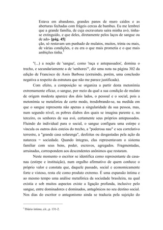 Estava em abandono, grandes panos de muro caídos e as
aberturas fechadas com frágeis cercas de bambus. Eu me lembrei
que a grande família, de cuja escravatura saíra minha avó, tinha-
se extinguido, e que deles, diretamente pelos laços de sangue ou
de ado- [pág. 45]
ção, só restavam um punhado de mulatos, muitos, trinta ou mais,
de várias condições, e eu era o que mais prometia e o que mais
ambições tinha.5
"(...) a noção de 'sangue', como 'raça e antepassados', domina o
trecho, e secundariamente a de 'senhores'", diz uma nota na página 302 da
edição de Francisco de Assis Barbosa (extraindo, porém, uma conclusão
negativa a respeito da estrutura que não me parece justificada).
Com efeito, a composição se organiza a partir desta metonímia
extremamente eficaz, o sangue, por meio da qual a sua condição de mulato
de origem modesta aparece dos dois lados, o pessoal e o social, pois a
metonímia se metaforiza de certo modo, tresdobrando-se, na medida em
que o sangue representa não apenas a singularidade da sua pessoa, mas,
num segundo nível, os pobres diabos dos quais se imagina parente e, no
terceiro, os senhores de sua avó, certamente seus próprios antepassados.
Fluindo do individual para o social, o sangue configura uma estirpe e
vincula os outros dois esteios do trecho, a "poderosa nau" e seu correlativo
terrestre, a "grande casa solarenga", desfeitas ou desgastadas pela ação da
natureza = sociedade. Quando íntegras, elas representavam o sistema
familiar com seus bens, poder, escravos, agregados. Fragmentadas,
arruinadas, correspondem aos descendentes anônimos que restaram.
Neste momento o escritor se identifica como representante da casa-
nau (estirpe e instituição), num orgulho afirmativo de quem conhece o
próprio valor e constata que, daquele passado, social e economicamente
forte e vistoso, resta ele como produto extremo. É uma expansão íntima e
ao mesmo tempo uma análise metafórica da sociedade brasileira, na qual
existia e sob muitos aspectos existe a ligação profunda, inclusive pelo
sangue, entre dominadores e dominados, antagônicos no seu destino social.
Nos dias do escritor o antagonismo ainda se traduzia pela sujeição do
5
Diário íntimo, cit., p. 131-2.
 