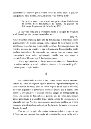 descendente de escravo que não tinha subido na escala social e que, em
suas palavras neste mesmo Diário, leva uma "vida pobre e triste",
tão parecida ainda com a senzala, em que o chicote disciplinador
de outrora ficou transformado na dureza, na pressão, na
dificuldade do pão nosso de cada dia. (p. 131)
A sua visão complexa e reveladora mostra a sujeição do proletário
sendo homóloga à do escravo, sugerindo a aber-
[pág. 46]
ração de ambas, inclusive pelo fato de dominadores e dominados serem
eventualmente do mesmo sangue, numa espécie de monstruoso incesto
econômico. E constata que o significado social dos dominadores mudou de
registro, ao ponto de se entrever que o descendente dos dominados, sendo
também descendente do dominador (da mesma casa, da mesma nau),
representaria com maior legitimidade, devido aos seus dons, a
preeminência e liderança que O dominador exerceu.
Ainda aqui, portanto, verificamos o encontro favorável da confissão,
da análise social e do achado estilístico, fazendo o documento biográfico
deslizar para a criação literária.
4
Deixando de lado o Diário íntimo, vamos ver um terceiro exemplo,
tomado ao Diário do hospício, registro patético e singularmente objetivo no
qual o escritor, internado entre os loucos depois de um acesso de delírio
alcoólico, esquece de si para avaliar a situação em que está e, depois, volta
sobre si, aprofundando o autoconhecimento graças ao conhecimento do
meio. Em seguida às duas reflexões pessoais que já vimos, relacionadas
com a prostituição e a servidão, temos agora o clima da loucura, que é a
alienação máxima. Nos três casos ocorre a construção analítica da própria
imagem e a tendência (que no terceiro é deliberação) de levar o processo ao
âmbito ficcional.
Este terceiro exemplo talvez seja o mais característico, porque se liga
à feitura de um romance inacabado, O cemitério dos vivos. Aliás, sob a
 