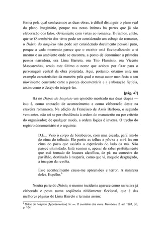 forma pela qual conhecemos as duas obras, é difícil distinguir o plano real
do plano imaginário, porque nas notas íntimas há partes que já são
elaboração dos fatos, obviamente com vistas ao romance. Diríamos, então,
que se O cemitério dos vivos pode ser considerado um esboço de romance,
o Diário do hospício não pode ser considerado documento pessoal puro,
porque a cada momento parece que o escritor está ficcionalizando a si
mesmo e ao ambiente onde se encontra, a ponto de denominar a primeira
pessoa narradora, ora Lima Barreto, ora Tito Flamínio, ora Vicente
Mascarenhas, sendo este último o nome que acabou por fixar para o
personagem central da obra projetada. Aqui, portanto, estamos ante um
exemplo característico da maneira pela qual o nosso autor manifesta o seu
movimento constante entre a pureza documentária e a elaboração fictícia,
assim como o desejo de integrá-las.
[pág. 47]
Há no Diário do hospício um episódio mostrado nas duas etapas —
isto é, como anotação de acontecimento e como elaboração deste na
craveira romanesca. Na edição de Francisco de Assis Barbosa, o segundo
vem antes, não sei se por obediência à ordem do manuscrito ou por critério
do organizador; de qualquer modo, a ordem lógica é inversa. O trecho do
registro documentário é o seguinte:
D.E... Veio o corpo de bombeiros, com uma escada, para tirá-lo
de cima do telhado. Ele partiu as telhas e pôs-se a atirá-las em
cima do povo que assistia o espetáculo do lado da rua. Não
parece intimidado. Está seminu e, apesar de saber perfeitamente
que está tomado de loucura alcoólica, de pé, na cumeeira do
pavilhão, destinado à rouparia, como que vi, naquele desgraçado,
a imagem da revolta.
Esse acontecimento causa-me apreensões e terror. A natureza
deles. Espelho.6
Noutra parte do Diário, o mesmo incidente aparece como narrativa já
elaborada e posta numa seqüência nitidamente ficcional, que é das
melhores páginas de Lima Barreto e termina assim:
6
Diário do hospício (Apontamentos). In: —. O cemitério dos vivos. Memórias, 2. ed. 1961, cit.,
p. 104.
 