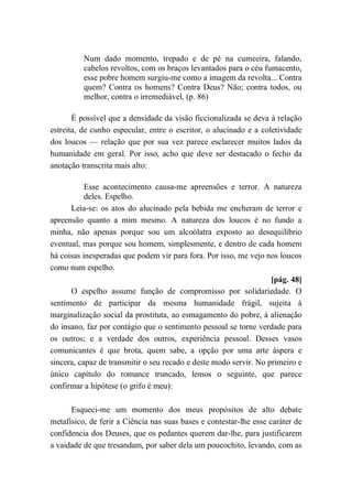 Num dado momento, trepado e de pé na cumeeira, falando,
cabelos revoltos, com os braços levantados para o céu fumacento,
esse pobre homem surgiu-me como a imagem da revolta... Contra
quem? Contra os homens? Contra Deus? Não; contra todos, ou
melhor, contra o irremediável, (p. 86)
É possível que a densidade da visão ficcionalizada se deva à relação
estreita, de cunho especular, entre o escritor, o alucinado e a coletividade
dos loucos — relação que por sua vez parece esclarecer muitos lados da
humanidade em geral. Por isso, acho que deve ser destacado o fecho da
anotação transcrita mais alto:
Esse acontecimento causa-me apreensões e terror. A natureza
deles. Espelho.
Leia-se: os atos do alucinado pela bebida me encheram de terror e
apreensão quanto a mim mesmo. A natureza dos loucos é no fundo a
minha, não apenas porque sou um alcoólatra exposto ao desequilíbrio
eventual, mas porque sou homem, simplesmente, e dentro de cada homem
há coisas inesperadas que podem vir para fora. Por isso, me vejo nos loucos
como num espelho.
[pág. 48]
O espelho assume função de compromisso por solidariedade. O
sentimento de participar da mesma humanidade frágil, sujeita à
marginalização social da prostituta, ao esmagamento do pobre, à alienação
do insano, faz por contágio que o sentimento pessoal se torne verdade para
os outros; e a verdade dos outros, experiência pessoal. Desses vasos
comunicantes é que brota, quem sabe, a opção por uma arte áspera e
sincera, capaz de transmitir o seu recado e deste modo servir. No primeiro e
único capítulo do romance truncado, lemos o seguinte, que parece
confirmar a hipótese (o grifo é meu):
Esqueci-me um momento dos meus propósitos de alto debate
metafísico, de ferir a Ciência nas suas bases e contestar-lhe esse caráter de
confidencia dos Deuses, que os pedantes querem dar-lhe, para justificarem
a vaidade de que tresandam, por saber dela um poucochito, levando, com as
 