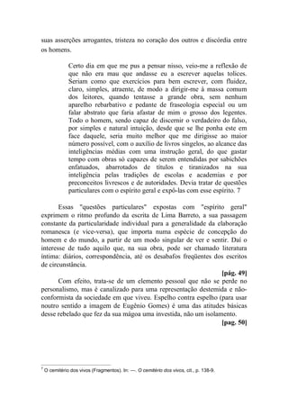 suas asserções arrogantes, tristeza no coração dos outros e discórdia entre
os homens.
Certo dia em que me pus a pensar nisso, veio-me a reflexão de
que não era mau que andasse eu a escrever aquelas tolices.
Seriam como que exercícios para bem escrever, com fluidez,
claro, simples, atraente, de modo a dirigir-me à massa comum
dos leitores, quando tentasse a grande obra, sem nenhum
aparelho rebarbativo e pedante de fraseologia especial ou um
falar abstrato que faria afastar de mim o grosso dos legentes.
Todo o homem, sendo capaz de discernir o verdadeiro do falso,
por simples e natural intuição, desde que se lhe ponha este em
face daquele, seria muito melhor que me dirigisse ao maior
número possível, com o auxílio de livros singelos, ao alcance das
inteligências médias com uma instrução geral, do que gastar
tempo com obras só capazes de serem entendidas por sabichões
enfatuados, abarrotados de títulos e tiranizados na sua
inteligência pelas tradições de escolas e academias e por
preconceitos livrescos e de autoridades. Devia tratar de questões
particulares com o espírito geral e expô-las com esse espírito. 7
Essas "questões particulares" expostas com "espírito geral"
exprimem o ritmo profundo da escrita de Lima Barreto, a sua passagem
constante da particularidade individual para a generalidade da elaboração
romanesca (e vice-versa), que importa numa espécie de concepção do
homem e do mundo, a partir de um modo singular de ver e sentir. Daí o
interesse de tudo aquilo que, na sua obra, pode ser chamado literatura
íntima: diários, correspondência, até os desabafos freqüentes dos escritos
de circunstância.
[pág. 49]
Com efeito, trata-se de um elemento pessoal que não se perde no
personalismo, mas é canalizado para uma representação destemida e não-
conformista da sociedade em que viveu. Espelho contra espelho (para usar
noutro sentido a imagem de Eugênio Gomes) é uma das atitudes básicas
desse rebelado que fez da sua mágoa uma investida, não um isolamento.
[pag. 50]
7
O cemitério dos vivos (Fragmentos). In: —. O cemitério dos vivos, cit., p. 138-9.
 