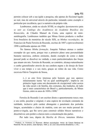[pág. 52]
permite colocar sob a sua égide a pesquisa, não apenas do ficcional ligado
ao real, mas do universal através do particular, tomando como exemplo o
particular por excelência, que é a narrativa da própria vida.
Lembremos, ainda no século XVIII, os singelos Apontamentos para
se unir ao Catálogo dos Acadêmicos da Academia Brasílica dos
Renascidos, de Cláudio Manuel da Costa, uma espécie de mini-
autobiografia. Lembremos também que Minas Gerais produziu o melhor
livro brasileiro de memórias do século XIX, as Minhas recordações, de
Francisco de Paula Ferreira de Resende, escritas de 1887 a (provavelmente)
1890 e publicadas apenas em 1944.
No famoso Minha formação, Joaquim Nabuco atenua o caráter
exemplar do que narra, porque traz a primeiro plano uma personalidade
bastante narcísica, embora eminente, dando exemplo de como o dado
pessoal pode se dissolver na vaidade, a mais particularizadora das forças
que atuam em nós. Ferreira de Resende, ao contrário, alcança naturalmente
o cunho generalizador através da sua candura arguta e do desejo de fazer
viver o seu tempo e o seu meio, graças ao relato da sua vida. Como
escreveu Otávio Tarquínio de Sousa,
(...) se este livro interessa pelo homem que nos aparece
mineiramente numa "tal ou qual autobiografia", impõe-se em
primeiro lugar como um documento de excepcional valor acerca
da vida social e de família, dos costumes, das tradições, de tudo
que é mais característico do Brasil e, particularmente, de Minas
Gerais, entre os anos de 1830 e 1890.1
Ferreira de Resende é um escritor direto e aparentemente tosco; mas
o seu estilo, peculiar e original, é uma espécie de revelação constante da
realidade, inclusive pelo caráter abrangente e penetrante dos períodos
longos, acumulados e cheios de matéria, com um uso muito pessoal do
ponto-e-vírgula, que lhe serve para construir sólidos blocos narrativos e
dissertativos sem perder a clareza nem a concatenação das partes.
Por tudo isso, depois de Marília de Dirceu, tomemos Minhas
1
Prefácio. In: FERREIRA DE RESENDE. Minhas recordações. Introd. de Cássio Barbosa de
Resende. Rio de Janeiro, José Olympio, 1944. p. 22. (Col. Documentos Brasileiros, n. 45.)
 