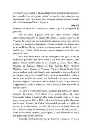 recordações como exemplo da capacidade demonstrada por tantos mineiros
de, inserindo o eu no mundo, mostrar os aspectos mais universais nas
manifestações mais particulares, num avesso da autobiografia estritamente
individualista do tipo Nabuco, da qual o
[pág. 53]
interesse é de outro tipo e consiste em reduzir o geral à contingência do
particular.
Para ser exato, é preciso dizer que Minas produziu também
autobiografias medíocres no século XIX, como as Minhas memórias, do
Visconde de Nogueira da Gama, descosidas apesar de contar fatos curiosos
e transcrever documentos importantes. Em compensação, nos últimos anos
do século Helena Morley enchia os seus cadernos com essa flor de graça e
verdade que é Minha vida de menina, uma das obras-primas da literatura
pessoal no Brasil.
Se o meu intuito fosse falar da autobiografia em geral, e não da
modalidade particular que defini acima e fica num setor especial, seria
preciso estudar escritos como os de Joaquim de Sales, Passos Maia,
Fernando de Azevedo, Antônio de Lara Resende, Paulo Monteiro
Machado, Euríalo Canabrava, Valdemar Pequeno, Raquel Jardim. Seria
preciso analisar os de corte literário mais acentuado, e isso nos levaria à
escrita seca e amarga de Orlando Vilela, estuante de sinceridade e retidão; à
bruma lírica de Ciro dos Anjos, em Explorações no tempo; à maneira
incisiva e eloqüente dos livros de Afonso Arinos de Melo Franco, nos quais
a apresentação lúcida e direta dos fatos é traduzida num modelado de
mestre da prosa.
Mas seria ir longe demais numa só palestra que, repito, quer apenas
comentar de maneira breve alguns livros autobiográficos de cunho
francamente poético e ficcional, aliás muito diferentes entre si. Os seus
autores nasceram de 1901 a 1903, e eles também foram publicados perto
um do outro: Boitempo, de Carlos Drummond de Andrade, e A idade do
serrote, de Murilo Mendes, em 1968; Baú de ossos, de Pedro Nava, em
1972; Menino antigo, de Drummond, e Balão cativo, de Nava, em 1973.
Como traço comum ostensivo, quase apenas o deslumbramento de todos
eles pelo cometa Halley, em 1910.
Tomando os três primeiros (isto é: Boitempo, A idade do serrote e
 