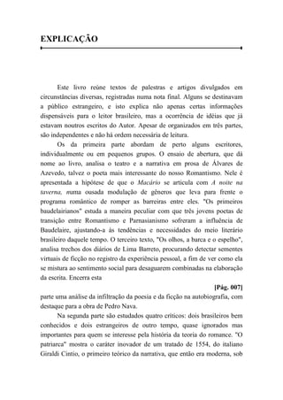 EXPLICAÇÃO
Este livro reúne textos de palestras e artigos divulgados em
circunstâncias diversas, registradas numa nota final. Alguns se destinavam
a público estrangeiro, e isto explica não apenas certas informações
dispensáveis para o leitor brasileiro, mas a ocorrência de idéias que já
estavam noutros escritos do Autor. Apesar de organizados em três partes,
são independentes e não há ordem necessária de leitura.
Os da primeira parte abordam de perto alguns escritores,
individualmente ou em pequenos grupos. O ensaio de abertura, que dá
nome ao livro, analisa o teatro e a narrativa em prosa de Álvares de
Azevedo, talvez o poeta mais interessante do nosso Romantismo. Nele é
apresentada a hipótese de que o Macário se articula com A noite na
taverna, numa ousada modulação de gêneros que leva para frente o
programa romântico de romper as barreiras entre eles. "Os primeiros
baudelairianos" estuda a maneira peculiar com que três jovens poetas de
transição entre Romantismo e Parnasianismo sofreram a influência de
Baudelaire, ajustando-a às tendências e necessidades do meio literário
brasileiro daquele tempo. O terceiro texto, "Os olhos, a barca e o espelho",
analisa trechos dos diários de Lima Barreto, procurando detectar sementes
virtuais de ficção no registro da experiência pessoal, a fim de ver como ela
se mistura ao sentimento social para desaguarem combinadas na elaboração
da escrita. Encerra esta
[Pág. 007]
parte uma análise da infiltração da poesia e da ficção na autobiografia, com
destaque para a obra de Pedro Nava.
Na segunda parte são estudados quatro críticos: dois brasileiros bem
conhecidos e dois estrangeiros de outro tempo, quase ignorados mas
importantes para quem se interesse pela história da teoria do romance. "O
patriarca" mostra o caráter inovador de um tratado de 1554, do italiano
Giraldi Cintio, o primeiro teórico da narrativa, que então era moderna, sob
 