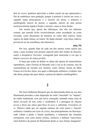 Baú de ossos), podemos aproveitar a ordem casual em que apareceram a
fim de estabelecer uma gradação, porque o primeiro é escrito em verso, o
segundo numa prosa-poesia e o terceiro em prosa; o primeiro é
autobiografia através de poesia; o segundo, através de uma poesia
inextricavelmente ligada à ficção; o terceiro, como se fosse ficção.
Isto mostra que, apesar das diferenças, eles têm um substrato
comum, que permite lê-los reversivelmente como recordação ou como
invenção, como documento da memória ou como obra criativa, numa
espécie de dupla leitura, ou leitura "de dupla entrada", cuja força, todavia,
provém de ser ela simultânea, não alternativa.
[pág. 54]
Por isso, quando falar de cada um dos autores como sujeito que
narra, e para acentuar essa posição especial entre dois modos de discurso,
usarei o designativo Narrador, consagrado para mencionar a voz que se
lançou A procura do tempo perdido.
O traço que acabo de definir os afasta não apenas de memorialistas
espontâneos, como Ferreira de Resende com o seu ar de cronista, mas de
memorialistas de elevado teor literário, como Afonso Arinos de Melo
Franco ou Ciro dos Anjos, nos quais a elaboração estilística é evidente, mas
não altera, porque não quer alterar, a pureza do objetivo autobiográfico.
2
Diz José Guilherme Merquior que em determinada altura de sua obra
Drummond procedeu a uma depuração do estilo "mesclado" ou "impuro",
de cunho modernista, com que havia começado, entrando numa zona de
maior elevação de tom, tema e vocabulário. É a passagem de Alguma
poesia e Brejo das almas para Rosa do povo e, sobretudo, Fazendeiro do
ar. Observa ainda que em seguida retomou até certo ponto a "mescla"
estilística e temática em Lição de coisas, mas principalmente em Boitempo,
onde voltam a piada, o humor quotidiano, o tratamento das situações
corriqueiras com certo ânimo cômico, inclusive a habitual "auto-ironia,
sinal distintivo da poesia de Drummond desde as suas formas inaugurais",
 