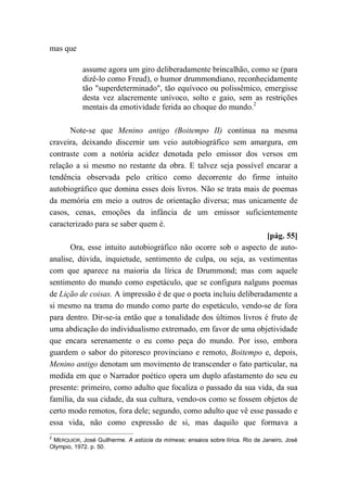 mas que
assume agora um giro deliberadamente brincalhão, como se (para
dizê-lo como Freud), o humor drummondiano, reconhecidamente
tão "superdeterminado", tão equívoco ou polissêmico, emergisse
desta vez alacremente unívoco, solto e gaio, sem as restrições
mentais da emotividade ferida ao choque do mundo.2
Note-se que Menino antigo (Boitempo II) continua na mesma
craveira, deixando discernir um veio autobiográfico sem amargura, em
contraste com a notória acidez denotada pelo emissor dos versos em
relação a si mesmo no restante da obra. E talvez seja possível encarar a
tendência observada pelo crítico como decorrente do firme intuito
autobiográfico que domina esses dois livros. Não se trata mais de poemas
da memória em meio a outros de orientação diversa; mas unicamente de
casos, cenas, emoções da infância de um emissor suficientemente
caracterizado para se saber quem é.
[pág. 55]
Ora, esse intuito autobiográfico não ocorre sob o aspecto de auto-
analise, dúvida, inquietude, sentimento de culpa, ou seja, as vestimentas
com que aparece na maioria da lírica de Drummond; mas com aquele
sentimento do mundo como espetáculo, que se configura nalguns poemas
de Lição de coisas. A impressão é de que o poeta incluiu deliberadamente a
si mesmo na trama do mundo como parte do espetáculo, vendo-se de fora
para dentro. Dir-se-ia então que a tonalidade dos últimos livros é fruto de
uma abdicação do individualismo extremado, em favor de uma objetividade
que encara serenamente o eu como peça do mundo. Por isso, embora
guardem o sabor do pitoresco provinciano e remoto, Boitempo e, depois,
Menino antigo denotam um movimento de transcender o fato particular, na
medida em que o Narrador poético opera um duplo afastamento do seu eu
presente: primeiro, como adulto que focaliza o passado da sua vida, da sua
família, da sua cidade, da sua cultura, vendo-os como se fossem objetos de
certo modo remotos, fora dele; segundo, como adulto que vê esse passado e
essa vida, não como expressão de si, mas daquilo que formava a
2
MERQUIOR, José Guilherme. A astúcia da mímese; ensaios sobre lírica. Rio de Janeiro, José
Olympio, 1972. p. 50.
 