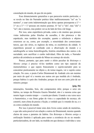constelação do mundo, de que ele era parte.
Esse distanciamento generaliza o que pareceria restrito particular, e
se revela no fato do Narrador poético falar indiferentemente "eu" ou "o
menino", e usar certa indeterminação que deixa apenas pressuposta a l.ª =
3.ª ou a 3.ª = l.ª pessoas em muitos poemas. O "eu" é "ele", mas "ele" é
"eu"; são o mesmo, mas podem ver-se do lado de fora e de longe.
Por isso, uma experiência privada, como a do menino que procura
vistas indiscretas pelas frinchas do assoalho, é tão pitoresca e tão
espetáculo, mas também tão exemplar, quanto a referência a objetos
exteriores ao eu, como, por exemplo, a mineiridade dos comerciantes
turcos, que são sírios, os ingleses da mina, os excêntricos da cidade. A
experiência pessoal se confunde com a observação do mundo e a
autobiografia se torna heterobiografia, história simultânea dos outros e da
sociedade; sem sacrificar o cunho individual, filtro de tudo, o Narrador
poético dá existência ao mundo de Minas no começo do século.
Parece, portanto, que para sentir o efeito peculiar de Boitempo e
Menino antigo é preciso vê-los também como um tipo especial de
memorialística: o que supera francamente o sujeito-narrador para se
concentrar poeticamente no objeto e, de torna-viagem, ver o sujeito como
criação. No caso, o poeta Carlos Drummond de Andrade cria um menino
por meio do qual vê e mostra aos outros em que medida ele é Andrade,
porque Itabira é o país dos Andrades; porque ele tem um certo jeito de ser
mineiro; porque
[pág. 56]
minerações, fazendas, bois, são componentes dele; porque o sexo em
Itabira, no tempo da Primeira Guerra Mundial, não é a mesma coisa que
noutro lugar e noutro tempo — e assim por diante. Usando o seu verso seco
e humorístico, o seu firme golpe de vista e a capacidade de escorço, ele
constrói, num clima de poesia e ficção, a verdade que é o mundo do eu, e o
eu como condição do mundo.
Por isso é possível tratar estes dois livros como sendo de memórias,
o que não seria possível em relação a outros de Drummond, mesmo quando
cheios de casos e parentes de Itabira. Em Boitempo e Menino antigo a
estilização literária é aplicada para narrar a existência do eu no mundo:
particularizadora, de um lado, na medida em que destaca o indivíduo e seus
 