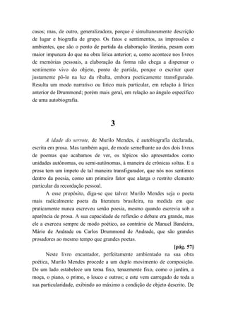 casos; mas, de outro, generalizadora, porque é simultaneamente descrição
de lugar e biografia de grupo. Os fatos e sentimentos, as impressões e
ambientes, que são o ponto de partida da elaboração literária, pesam com
maior impureza do que na obra lírica anterior; e, como acontece nos livros
de memórias pessoais, a elaboração da forma não chega a dispensar o
sentimento vivo do objeto, ponto de partida, porque o escritor quer
justamente pô-lo na luz da ribalta, embora poeticamente transfigurado.
Resulta um modo narrativo ou lírico mais particular, em relação à lírica
anterior de Drummond; porém mais geral, em relação ao ângulo específico
de uma autobiografia.
3
A idade do serrote, de Murilo Mendes, é autobiografia declarada,
escrita em prosa. Mas também aqui, de modo semelhante ao dos dois livros
de poemas que acabamos de ver, os tópicos são apresentados como
unidades autônomas, ou semi-autônomas, à maneira de crônicas soltas. E a
prosa tem um ímpeto de tal maneira transfigurador, que nós nos sentimos
dentro da poesia, como um primeiro fator que alarga o restrito elemento
particular da recordação pessoal.
A esse propósito, diga-se que talvez Murilo Mendes seja o poeta
mais radicalmente poeta da literatura brasileira, na medida em que
praticamente nunca escreveu senão poesia, mesmo quando escrevia sob a
aparência de prosa. A sua capacidade de reflexão e debate era grande, mas
ele a exerceu sempre de modo poético, ao contrário de Manuel Bandeira,
Mário de Andrade ou Carlos Drummond de Andrade, que são grandes
prosadores ao mesmo tempo que grandes poetas.
[pág. 57]
Neste livro encantador, perfeitamente ambientado na sua obra
poética, Murilo Mendes procede a um duplo movimento de composição.
De um lado estabelece um tema fixo, tenazmente fixo, como o jardim, a
moça, o piano, o primo, o louco e outros; e este vem carregado de toda a
sua particularidade, exibindo ao máximo a condição de objeto descrito. De
 