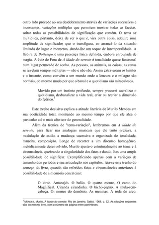 outro lado procede ao seu desdobramento através de variações sucessivas e
incessantes, variações múltiplas que permitem mostrar todas as facetas,
soltar todas as possibilidades de significação que contém. O tema se
multiplica, portanto, deixa de ser o que é, vira outra coisa, adquire uma
amplitude de significados que o transfigura, ao arrancá-lo da situação
limitada de lugar e momento, dando-lhe um toque de intemporalidade. A
Itabira de Boitempo é uma presença física definida, embora enroupada de
magia. A Juiz de Fora de A idade do serrote é tonalidade quase fantasmal
num lugar permeado de sonho. As pessoas, os animais, as coisas, as cenas
se revelam sempre múltiplas — são e não são. Assim extravasam os limites
e o instante, como convém a um mundo onde a loucura e o milagre são
normais, do mesmo modo por que o banal e o quotidiano são miraculosos.
Movido por um instinto profundo, sempre procurei sacralizar o
quotidiano, desbanalizar a vida real, criar ou recriar a dimensão
do feérico.3
Este trecho decisivo explica a atitude literária de Murilo Mendes em
sua poeticidade total, mostrando ao mesmo tempo por que ele alça o
particular até o mais alto teor de generalidade.
Além da técnica de "tema-variação", lembremos em A idade do
serrote, para ficar nas analogias musicais que ele tanto prezava, a
modulação de estilo, a mudança sucessiva e organizada de tonalidade,
maneira, composição. Longe de recorrer a um discurso homogêneo,
melodicamente desenvolvido, Murilo ajusta-o estruturalmente ao tema e à
circunstância, quebrando a singularidade dos fatos e dando-lhes uma ampla
possibilidade de significar. Exemplificando apenas com a variação de
tamanho dos períodos e sua articulação nos capítulos, leia-se este trecho do
começo do livro, quando são referidos fatos e circunstâncias anteriores à
possibilidade de a memória concatenar:
O circo. Amanajós. O balão. O quarto escuro. O canto do
Magnificat. Ciranda cirandinha. O bicho-papão. A mula-sem-
cabeça. Oi nomes do demônio. As meninas. A roda do arco.
3
MENDES, Murilo, A idade do serrote. Rio de Janeiro, Sabiá, 1968. p. 62. As citações seguintes
são do mesmo livro, com o número da página entre parênteses.
 