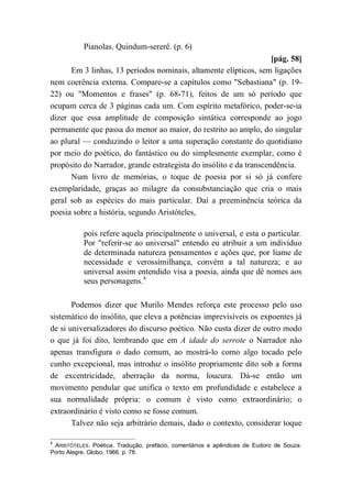 Pianolas. Quindum-sererê. (p. 6)
[pág. 58]
Em 3 linhas, 13 períodos nominais, altamente elípticos, sem ligações
nem coerência externa. Compare-se a capítulos como "Sebastiana" (p. 19-
22) ou "Momentos e frases" (p. 68-71), feitos de um só período que
ocupam cerca de 3 páginas cada um. Com espírito metafórico, poder-se-ia
dizer que essa amplitude de composição sintática corresponde ao jogo
permanente que passa do menor ao maior, do restrito ao amplo, do singular
ao plural — conduzindo o leitor a uma superação constante do quotidiano
por meio do poético, do fantástico ou do simplesmente exemplar, como é
propósito do Narrador, grande estrategista do insólito e da transcendência.
Num livro de memórias, o toque de poesia por si só já confere
exemplaridade, graças ao milagre da consubstanciação que cria o mais
geral sob as espécies do mais particular. Daí a preeminência teórica da
poesia sobre a história, segundo Aristóteles,
pois refere aquela principalmente o universal, e esta o particular.
Por "referir-se ao universal" entendo eu atribuir a um indivíduo
de determinada natureza pensamentos e ações que, por liame de
necessidade e verossimilhança, convém a tal natureza; e ao
universal assim entendido visa a poesia, ainda que dê nomes aos
seus personagens.4
Podemos dizer que Murilo Mendes reforça este processo pelo uso
sistemático do insólito, que eleva a potências imprevisíveis os expoentes já
de si universalizadores do discurso poético. Não custa dizer de outro modo
o que já foi dito, lembrando que em A idade do serrote o Narrador não
apenas transfigura o dado comum, ao mostrá-lo como algo tocado pelo
cunho excepcional, mas introduz o insólito propriamente dito sob a forma
de excentricidade, aberração da norma, loucura. Dá-se então um
movimento pendular que unifica o texto em profundidade e estabelece a
sua normalidade própria: o comum é visto como extraordinário; o
extraordinário é visto como se fosse comum.
Talvez não seja arbitrário demais, dado o contexto, considerar toque
4
ARISTÓTELES. Poética. Tradução, prefácio, comentários e apêndices de Eudoro de Souza.
Porto Alegre, Globo, 1966. p. 78.
 
