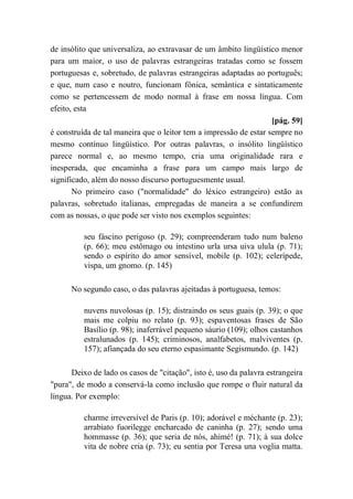 de insólito que universaliza, ao extravasar de um âmbito lingüístico menor
para um maior, o uso de palavras estrangeiras tratadas como se fossem
portuguesas e, sobretudo, de palavras estrangeiras adaptadas ao português;
e que, num caso e noutro, funcionam fônica, semântica e sintaticamente
como se pertencessem de modo normal à frase em nossa língua. Com
efeito, esta
[pág. 59]
é construída de tal maneira que o leitor tem a impressão de estar sempre no
mesmo contínuo lingüístico. Por outras palavras, o insólito lingüístico
parece normal e, ao mesmo tempo, cria uma originalidade rara e
inesperada, que encaminha a frase para um campo mais largo de
significado, além do nosso discurso portuguesmente usual.
No primeiro caso ("normalidade" do léxico estrangeiro) estão as
palavras, sobretudo italianas, empregadas de maneira a se confundirem
com as nossas, o que pode ser visto nos exemplos seguintes:
seu fáscino perigoso (p. 29); compreenderam tudo num baleno
(p. 66); meu estômago ou intestino urla ursa uiva ulula (p. 71);
sendo o espírito do amor sensível, mobile (p. 102); celerípede,
vispa, um gnomo. (p. 145)
No segundo caso, o das palavras ajeitadas à portuguesa, temos:
nuvens nuvolosas (p. 15); distraindo os seus guais (p. 39); o que
mais me colpiu no relato (p. 93); espaventosas frases de São
Basílio (p. 98); inaferrável pequeno sáurio (109); olhos castanhos
estralunados (p. 145); criminosos, analfabetos, malviventes (p.
157); afiançada do seu eterno espasimante Segismundo. (p. 142)
Deixo de lado os casos de "citação", isto é, uso da palavra estrangeira
"pura", de modo a conservá-la como inclusão que rompe o fluir natural da
língua. Por exemplo:
charme irreversível de Paris (p. 10); adorável e méchante (p. 23);
arrabiato fuorilegge encharcado de caninha (p. 27); sendo uma
hommasse (p. 36); que seria de nós, ahimé! (p. 71); à sua dolce
vita de nobre cria (p. 73); eu sentia por Teresa una voglia matta.
 