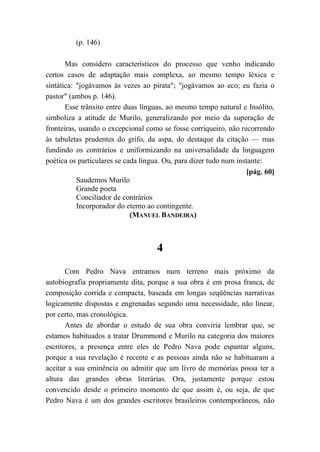 (p. 146)
Mas considero característicos do processo que venho indicando
certos casos de adaptação mais complexa, ao mesmo tempo léxica e
sintática: "jogávamos às vezes ao pirata"; "jogávamos ao eco; eu fazia o
pastor" (ambos p. 146).
Esse trânsito entre duas línguas, ao mesmo tempo natural e Insólito,
simboliza a atitude de Murilo, generalizando por meio da superação de
fronteiras, usando o excepcional como se fosse corriqueiro, não recorrendo
às tabuletas prudentes do grifo, da aspa, do destaque da citação — mas
fundindo os contrários e uniformizando na universalidade da linguagem
poética os particulares se cada língua. Ou, para dizer tudo num instante:
[pág. 60]
Saudemos Murilo
Grande poeta
Conciliador de contrários
Incorporador do eterno ao contingente.
(MANUEL BANDEIRA)
4
Com Pedro Nava entramos num terreno mais próximo da
autobiografia propriamente dita, porque a sua obra é em prosa franca, de
composição corrida e compacta, baseada em longas seqüências narrativas
logicamente dispostas e engrenadas segundo uma necessidade, não linear,
por certo, mas cronológica.
Antes de abordar o estudo de sua obra conviria lembrar que, se
estamos habituados a tratar Drummond e Murilo na categoria dos maiores
escritores, a presença entre eles de Pedro Nava pode espantar alguns,
porque a sua revelação é recente e as pessoas ainda não se habituaram a
aceitar a sua eminência ou admitir que um livro de memórias possa ter a
altura das grandes obras literárias. Ora, justamente porque estou
convencido desde o primeiro momento de que assim é, ou seja, de que
Pedro Nava é um dos grandes escritores brasileiros contemporâneos, não
 