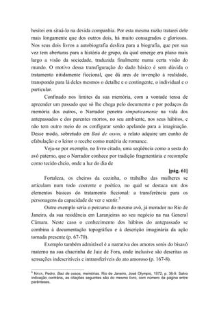 hesitei em situá-lo na devida companhia. Por esta mesma razão tratarei dele
mais longamente que dos outros dois, há muito consagrados e gloriosos.
Nos seus dois livros a autobiografia desliza para a biografia, que por sua
vez tem aberturas para a história de grupo, da qual emerge era plano mais
largo a visão da sociedade, traduzida finalmente numa certa visão do
mundo. O motivo dessa transfiguração do dado básico é sem dúvida o
tratamento nitidamente ficcional, que dá ares de invenção à realidade,
transpondo para lá deles mesmos o detalhe e o contingente, o individual e o
particular.
Confinado nos limites da sua memória, com a vontade tensa de
apreender um passado que só lhe chega pelo documento e por pedaços da
memória dos outros, o Narrador penetra simpaticamente na vida dos
antepassados e dos parentes mortos, no seu ambiente, nos seus hábitos, e
não tem outro meio de os configurar senão apelando para a imaginação.
Desse modo, sobretudo em Baú de ossos, o relato adquire um cunho de
efabulação e o leitor o recebe como matéria de romance.
Veja-se por exemplo, no livro citado, uma seqüência como a sesta do
avô paterno, que o Narrador conhece por tradição fragmentária e recompõe
como tecido cheio, onde a luz do dia de
[pág. 61]
Fortaleza, os cheiros da cozinha, o trabalho das mulheres se
articulam num todo coerente e poético, no qual se destaca um dos
elementos básicos do tratamento ficcional: a transferência para os
personagens da capacidade de ver e sentir.5
Outro exemplo seria o percurso do mesmo avô, já morador no Rio de
Janeiro, da sua residência em Laranjeiras ao seu negócio na rua General
Câmara. Neste caso o conhecimento dos hábitos do antepassado se
combina à documentação topográfica e à descrição imaginária da ação
tornada presente (p. 67-70).
Exemplo também admirável é a narrativa dos amores senis do bisavô
materno na sua chacrinha de Juiz de Fora, onde inclusive são descritas as
sensações indescritíveis e intransferíveis do ato amoroso (p. 167-8).
5
NAVA, Pedro. Baú de ossos, memórias. Rio de Janeiro, José Olympio, 1972, p. 36-9. Salvo
indicação contrária, as citações seguintes são do mesmo livro, com número da página entre
parênteses.
 