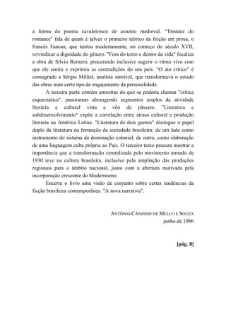 a forma do poema cavaleiresco de assunto medieval. "Timidez do
romance" fala de quem é talvez o primeiro teórico da ficção em prosa, o
francês Fancan, que tentou modestamente, no começo do século XVII,
reivindicar a dignidade do gênero. "Fora do texto e dentro da vida" focaliza
a obra de Sílvio Romero, procurando inclusive sugerir o ritmo vivo com
que ele sentiu e exprimiu as contradições do seu país. "O ato crítico" é
consagrado a Sérgio Milliet, analista sensível, que transformava o estudo
das obras num certo tipo de engajamento da personalidade.
A terceira parte contém amostras do que se poderia chamar "crítica
esquemática", panoramas abrangendo segmentos amplos da atividade
literária e cultural vista a vôo de pássaro. "Literatura e
subdesenvolvimento" expõe a correlação entre atraso cultural e produção
literária na América Latina. "Literatura de dois gumes" distingue o papel
duplo da literatura na formação da sociedade brasileira: de um lado como
instrumento do sistema de dominação colonial; de outro, como elaboração
de uma linguagem culta própria ao País. O terceiro texto procura mostrar a
importância que a transformação centralizada pelo movimento armado de
1930 teve na cultura brasileira, inclusive pela ampliação das produções
regionais para o âmbito nacional, junto com a abertura motivada pela
incorporação crescente do Modernismo.
Encerra o livro uma visão de conjunto sobre certas tendências da
ficção brasileira contemporânea: "A nova narrativa".
ANTÔNIO CÂNDIDO DE MELLO E SOUZA
junho de 1986
[pág. 8]
 