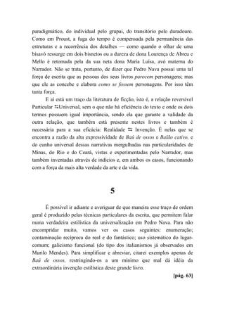 paradigmático, do individual pelo grupai, do transitório pelo duradouro.
Como em Proust, a fuga do tempo é compensada pela permanência das
estruturas e a recorrência dos detalhes — como quando o olhar de uma
bisavó ressurge em dois bisnetos ou a dureza de dona Lourença de Abreu e
Mello é retomada pela da sua neta dona Maria Luísa, avó materna do
Narrador. Não se trata, portanto, de dizer que Pedro Nava possui uma tal
força de escrita que as pessoas dos seus livros parecem personagens; mas
que ele as concebe e elabora como se fossem personagens. Por isso têm
tanta força.
E aí está um traço da literatura de ficção, isto é, a relação reversível
Particular Universal, sem o que não há eficiência do texto e onde os dois
termos possuem igual importância, sendo ela que garante a validade da
outra relação, que também está presente nestes livros e também é
necessária para a sua eficácia: Realidade  Invenção. É nelas que se
encontra a razão da alta expressividade de Baú de ossos e Balão cativo, e
do cunho universal dessas narrativas mergulhadas nas particularidades de
Minas, do Rio e do Ceará, vistas e experimentadas pelo Narrador, mas
também inventadas através de indícios e, em ambos os casos, funcionando
com a força da mais alta verdade da arte e da vida.
5
É possível ir adiante e averiguar de que maneira esse traço de ordem
geral é produzido pelas técnicas particulares da escrita, que permitem falar
numa verdadeira estilística da universalização em Pedro Nava. Para não
encompridar muito, vamos ver os casos seguintes: enumeração;
contaminação recíproca do real e do fantástico; uso sistemático do lugar-
comum; galicismo funcional (do tipo dos italianismos já observados em
Murilo Mendes). Para simplificar e abreviar, citarei exemplos apenas de
Baú de ossos, restringindo-os a um mínimo que mal dá idéia da
extraordinária invenção estilística deste grande livro.
[pág. 63]
 
