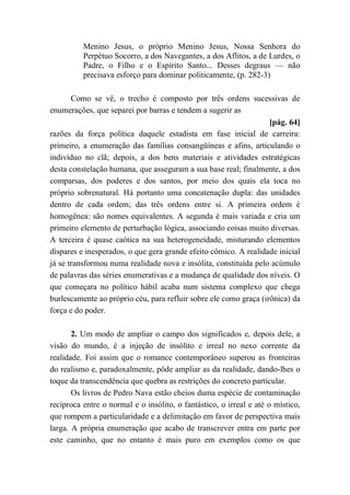 Menino Jesus, o próprio Menino Jesus, Nossa Senhora do
Perpétuo Socorro, a dos Navegantes, a dos Aflitos, a de Lurdes, o
Padre, o Filho e o Espírito Santo... Desses degraus — não
precisava esforço para dominar politicamente, (p. 282-3)
Como se vê, o trecho é composto por três ordens sucessivas de
enumerações, que separei por barras e tendem a sugerir as
[pág. 64]
razões da força política daquele estadista em fase inicial de carreira:
primeiro, a enumeração das famílias consangüíneas e afins, articulando o
indivíduo no clã; depois, a dos bens materiais e atividades estratégicas
desta constelação humana, que asseguram a sua base real; finalmente, a dos
comparsas, dos poderes e dos santos, por meio dos quais ela toca no
próprio sobrenatural. Há portanto uma concatenação dupla: das unidades
dentro de cada ordem; das três ordens entre si. A primeira ordem é
homogênea: são nomes equivalentes. A segunda é mais variada e cria um
primeiro elemento de perturbação lógica, associando coisas muito diversas.
A terceira é quase caótica na sua heterogeneidade, misturando elementos
díspares e inesperados, o que gera grande efeito cômico. A realidade inicial
já se transformou numa realidade nova e insólita, constituída pelo acúmulo
de palavras das séries enumerativas e a mudança de qualidade dos níveis. O
que começara no político hábil acaba num sistema complexo que chega
burlescamente ao próprio céu, para refluir sobre ele como graça (irônica) da
força e do poder.
2. Um modo de ampliar o campo dos significados e, depois dele, a
visão do mundo, é a injeção de insólito e irreal no nexo corrente da
realidade. Foi assim que o romance contemporâneo superou as fronteiras
do realismo e, paradoxalmente, pôde ampliar as da realidade, dando-lhes o
toque da transcendência que quebra as restrições do concreto particular.
Os livros de Pedro Nava estão cheios duma espécie de contaminação
recíproca entre o normal e o insólito, o fantástico, o irreal e até o místico,
que rompem a particularidade e a delimitação em favor de perspectiva mais
larga. A própria enumeração que acabo de transcrever entra em parte por
este caminho, que no entanto é mais puro em exemplos como os que
 