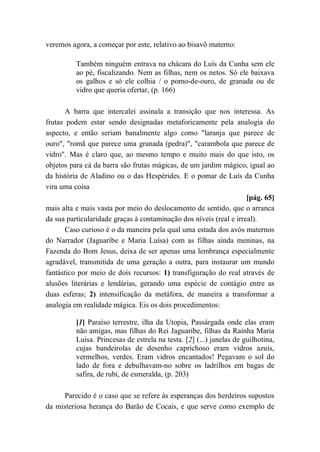 veremos agora, a começar por este, relativo ao bisavô materno:
Também ninguém entrava na chácara do Luís da Cunha sem ele
ao pé, fiscalizando. Nem as filhas, nem os netos. Só ele baixava
os galhos e só ele colhia / o pomo-de-ouro, de granada ou de
vidro que queria ofertar, (p. 166)
A barra que intercalei assinala a transição que nos interessa. As
frutas podem estar sendo designadas metaforicamente pela analogia do
aspecto, e então seriam banalmente algo como "laranja que parece de
ouro", "romã que parece uma granada (pedra)", "carambola que parece de
vidro". Mas é claro que, ao mesmo tempo e muito mais do que isto, os
objetos para cá da barra são frutas mágicas, de um jardim mágico, igual ao
da história de Aladino ou o das Hespérides. E o pomar de Luís da Cunha
vira uma coisa
[pág. 65]
mais alta e mais vasta por meio do deslocamento de sentido, que o arranca
da sua particularidade graças à contaminação dos níveis (real e irreal).
Caso curioso é o da maneira pela qual uma estada dos avós maternos
do Narrador (Jaguaribe e Maria Luísa) com as filhas ainda meninas, na
Fazenda do Bom Jesus, deixa de ser apenas uma lembrança especialmente
agradável, transmitida de uma geração a outra, para instaurar um mundo
fantástico por meio de dois recursos: 1) transfiguração do real através de
alusões literárias e lendárias, gerando uma espécie de contágio entre as
duas esferas; 2) intensificação da metáfora, de maneira a transformar a
analogia em realidade mágica. Eis os dois procedimentos:
[1] Paraíso terrestre, ilha da Utopia, Passárgada onde elas eram
não amigas, mas filhas do Rei Jaguaribe, filhas da Rainha Maria
Luísa. Princesas de estrela na testa. [2] (...) janelas de guilhotina,
cujas bandeirolas de desenho caprichoso eram vidros azuis,
vermelhos, verdes. Eram vidros encantados! Pegavam o sol do
lado de fora e debulhavam-no sobre os ladrilhos em bagas de
safira, de rubi, de esmeralda, (p. 203)
Parecido é o caso que se refere às esperanças dos herdeiros supostos
da misteriosa herança do Barão de Cocais, e que serve como exemplo de
 