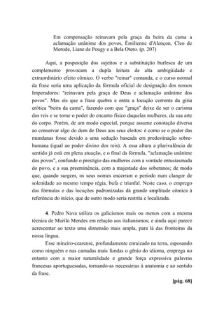 Em compensação reinavam pela graça da beira da cama a
aclamação unânime dos povos, Émilienne d'Alençon, Cleo de
Merode, Liane de Pougy e a Bela Otero. (p. 207)
Aqui, a posposição dos sujeitos e a substituição burlesca de um
complemento provocam a dupla leitura de alta ambigüidade e
extraordinário efeito cômico. O verbo "reinar" comanda, e o curso normal
da frase seria uma aplicação da fórmula oficial de designação dos nossos
Imperadores: "reinavam pela graça de Deus e aclamação unânime dos
povos". Mas eis que a frase quebra e entra a locução corrente da gíria
erótica "beira da cama", fazendo com que "graça" deixe de ser o carisma
dos reis e se torne o poder do encanto físico daquelas mulheres, da sua arte
do corpo. Porém, de um modo especial, porque assume conotação diversa
ao conservar algo do dom de Deus aos seus eleitos: é como se o poder das
mundanas fosse devido a uma sedução baseada em predestinação sobre-
humana (igual ao poder divino dos reis). A essa altura a plurivalência de
sentido já está em plena atuação, e o final da fórmula, "aclamação unânime
dos povos", confunde o prestígio das mulheres com a vontade entusiasmada
do povo, e a sua preeminência, com a majestade dos soberanos; de modo
que, quando surgem, os seus nomes encerram o período num clangor de
solenidade ao mesmo tempo régia, bufa e triunfal. Neste caso, o emprego
das fórmulas e das locuções padronizadas dá grande amplitude cômica à
referência do início, que de outro modo seria restrita e localizada.
4. Pedro Nava utiliza os galicismos mais ou menos com a mesma
técnica de Murilo Mendes em relação aos italianismos; e ainda aqui parece
acrescentar ao texto uma dimensão mais ampla, para lá das fronteiras da
nossa língua.
Esse mineiro-cearense, profundamente enraizado na terra, esposando
como ninguém e nas camadas mais fundas o gênio do idioma, emprega no
entanto com a maior naturalidade e grande força expressiva palavras
francesas aportuguesadas, tornando-as necessárias à anatomia e ao sentido
da frase.
[pág. 68]
 