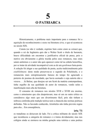 5
O PATRIARCA
Historicamente, o problema mais importante para o romance foi a
aquisição de reconhecimento e status na literatura séria, o que só aconteceu
no século XIX.
Consta (se não é verdade, exprime bem como eram as coisas) que,
quando o rei da Inglaterra quis dar a Walter Scott o título de baronete,
houve dificuldade em encontrar a justificativa oficial de praxe, pois o
motivo era obviamente a glória trazida pelos seus romances, mas estes
saíam anônimos e o autor não quis aparecer como tal na cédula honorífica,
por se tratar de atividade incompatível com as de um gentleman bem-posto.
A solução foi alegar a sua qualidade de poeta, aceita tradicionalmente pelo
establishment; deste modo preservou-se o segredo de Polichinelo, e o
romancista mais estrepitosamente famoso do tempo foi agraciado a
pretexto de poemas da mocidade, que havia assinado e cuja autoria não o
vexava. . . Já Balzac, que desejou ser um Scott da matéria contemporânea,
tinha orgulho da sua qualidade de autor de romances, vendo neles a
manifestação mais alta da literatura.
O consumo de romances nos séculos XVII e XVIII era enorme,
como o entusiasmo que eles despertavam; mas só um ou outro crítico os
considerava algo mais que um divertimento fácil, pois não tinham a
nobreza conferida pela tradição teórica nem a chancela das normas poéticas
definidas. Não os havendo conhecido, Aristóteles não tinha previsto regras
para eles... Em conseqüência,
[pág. 72]
os tratadistas os deixavam de lado. Foi a crítica militante do século XIX
que reconheceu a categoria do romance e o tratou devidamente; mas nos
colégios ainda se ensinava na minha geração uma retórica e uma poética
 