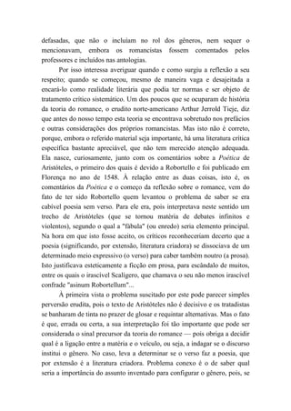 defasadas, que não o incluíam no rol dos gêneros, nem sequer o
mencionavam, embora os romancistas fossem comentados pelos
professores e incluídos nas antologias.
Por isso interessa averiguar quando e como surgiu a reflexão a seu
respeito; quando se começou, mesmo de maneira vaga e desajeitada a
encará-lo como realidade literária que podia ter normas e ser objeto de
tratamento crítico sistemático. Um dos poucos que se ocuparam de história
da teoria do romance, o erudito norte-americano Arthur Jerrold Tieje, diz
que antes do nosso tempo esta teoria se encontrava sobretudo nos prefácios
e outras considerações dos próprios romancistas. Mas isto não é correto,
porque, embora o referido material seja importante, há uma literatura crítica
específica bastante apreciável, que não tem merecido atenção adequada.
Ela nasce, curiosamente, junto com os comentários sobre a Poética de
Aristóteles, o primeiro dos quais é devido a Robortello e foi publicado em
Florença no ano de 1548. À relação entre as duas coisas, isto é, os
comentários da Poética e o começo da reflexão sobre o romance, vem do
fato de ter sido Robortello quem levantou o problema de saber se era
cabível poesia sem verso. Para ele era, pois interpretava neste sentido um
trecho de Aristóteles (que se tornou matéria de debates infinitos e
violentos), segundo o qual a "fábula" (ou enredo) seria elemento principal.
Na hora em que isto fosse aceito, os críticos reconheceriam decerto que a
poesia (significando, por extensão, literatura criadora) se dissociava de um
determinado meio expressivo (o verso) para caber também noutro (a prosa).
Isto justificava esteticamente a ficção em prosa, para escândalo de muitos,
entre os quais o irascível Scalígero, que chamava o seu não menos irascível
confrade "asinum Robortellum"...
À primeira vista o problema suscitado por este pode parecer simples
perversão erudita, pois o texto de Aristóteles não é decisivo e os tratadistas
se banharam de tinta no prazer de glosar e requintar alternativas. Mas o fato
é que, errada ou certa, a sua interpretação foi tão importante que pode ser
considerada o sinal precursor da teoria do romance — pois obriga a decidir
qual é a ligação entre a matéria e o veículo, ou seja, a indagar se o discurso
institui o gênero. No caso, leva a determinar se o verso faz a poesia, que
por extensão é a literatura criadora. Problema conexo é o de saber qual
seria a importância do assunto inventado para configurar o gênero, pois, se
 