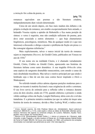 a imitação for a alma da poesia, os
[pág. 73]
romances equivalem aos poemas e são literatura criadora,
independentemente dum veículo determinado.
Cerca de um século depois, em fase mais madura dos debates e da
própria evolução do romance, um erudito excepcionalmente bem armado, o
holandês Vossius rejeita a opinião de Robortello e fica numa posição de
síntese: o verso é requisito, mas não condição suficiente do poema, pois
deve estar associado a outros elementos — que hoje chamaríamos
lingüísticos, psicológicos, miméticos. Mas de qualquer modo (é o que nos
interessa) a discussão o obriga a encarar o problema da ficção em prosa e a
lhe consagrar algumas referências.1
Mais explicitamente, talvez o marco inicial da teoria do romance
sejam os importantes Discorsi, de Giraldi Cintio, publicados em Veneza no
ano de 1554.2
O seu nome era na realidade Cinzio, e é chamado variadamente
Giraldi, Cintio, Cinthio ou Giraldi Cintio, aparecendo nas histórias da
literatura italiana como autor dramático. A sua tragédia Orbecche criou
uma espécie de sangrento dramalhão renascentista, com enredo e cenas da
mais desabalada truculência. Mas talvez o motivo principal por que ainda é
lembrado seja o fato de um dos seus contos haver inspirado o Otelo a
Shakespeare.
No referido tratado crítico adotou algumas posições modernas para o
tempo, no tocante à matéria ficcional e suas exigências de estilo e estrutura.
O seu livro serviu de estímulo para a reflexão sobre o romance durante
cerca de dois séculos; ainda em 1734, quando elaborou o primeiro e ainda
válido catálogo crítico da ficção, Lenglet Dufresnoy abriu com ele o rol dos
tratadistas. E a primeira tentativa moderna (ao que eu saiba) de traçar uma
história da teoria do romance, devida a Max Ludwig Wolf, o indica como
1
VOSSII, Gerardi Joannis, De Artis Poeticae Natura etc. (Amstelodami, Apud Ludovicum
Elzevirium, MDCXLVII. p. 5-12), onde expõe e refuta as idéias de Robortello referidas acima.
Vossius menciona não apenas os romances antigos, de Luciano, Heliodoro, Aquiles Tacio,
Apuleio, mas a Utopia, de Thomas Morus.
2
Discorsi di M. Giovambatíista Giraldi Cinthio (...) intorno al comporre de i Romanzi, delle
Comedie, e delle Tragedie, e di altre maniere di Poesie etc. (In Vinegia apresso Gabriel Giolito
de Ferrari et Fratelli. MDLIIII). Só houve uma reedição, em 1864, com acréscimo de correções
encontradas num exemplar que pertencera ao autor. (Ver nota seguinte.)
 