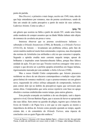 ponto de partida.
Dos Discorsi, o primeiro e mais longo, escrito em 1549, trata, não do
que hoje entendemos por romance, mas do poema cavaleiresco, sendo de
fato um estudo de cunho preceptivo a partir do maior de seus cultores,
Ludovico Ariosto. Como se sabe, é
[pág. 74]
um gênero que ocorreu na Itália a partir do século XV, sendo uma forma
então moderna de compor assuntos que na Idade Média tinham sido objeto
do romance de cavalaria em prosa e verso.
Interessa observar que os poemas cavaleirescos italianos —
sobretudo o Orlando Innamorato (1506), de Boiardo, e o Orlando Furioso
(1516-32), de Ariosto — levantaram um problema crítico, pelo fato de
serem matéria medieval muito bem estruturada e expressa, mas discrepando
das normas de Aristóteles (ou atribuídas a ele) no que concerne à epopéia.
Segundo a opinião erudita mais corrente naquele tempo, apesar de
brilhantes e inspirados eram lamentavelmente falhos, porque lhes faltava
unidade de ação. Foi por isso que Trissino resolveu consagrar vinte anos a
compor o que deveria ser a perfeita epopéia aristotélica em língua italiana,
rigorosamente marcada por esta unidade: a Itália Liberata (1548).
Mas o nosso Giraldi Cintio compreendeu que Ariosto procurava
reelaborar na chave de um discurso contemporâneo a tradição vulgar (não
greco-latina) do romance medieval; e que o poema-romance era um gênero
novo, requerendo do crítico esforço adequado de compreensão, inclusive
para extrair dele (já no âmbito da preceptiva) regras que servissem para
outras obras. Compreendeu que seria ocioso rejeitá-lo com base no apego
obsoleto a normas estabelecidas noutro tempo, para outros gêneros.
Esta posição avançada era também a do seu discípulo, xará e depois
agressivo rival, Giovan Battista Pigna, que o acusou de haver-se apropriado
das suas idéias. Sem entrar na questão do plágio, registro que a leitura dos
livros de Giraldi e de Pigna leva a crer que se este sugeriu ao mestre a
importância da defesa de Ariosto como posição ajustada ao tempo, aquele
extraiu daí, e do comentário do Orlando Furioso, uma riqueza de
conclusões com as quais Pigna não sonhava.3
3
O livro de Pigna é: I Romanzi, di M. Giouan Battista Pigna (...) Divisi in tre libri. Ne quali delia
Poesia, & delia vita deli'Ariosto con nuouo modo si tratta. In Vinegia, nella bottega d'Erasmo,
 